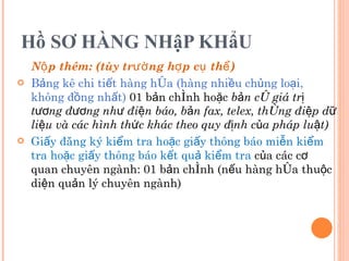 Hồ SƠ HÀNG NHậP KHẩU Nộp thêm: (tùy trường hợp cụ thể) Bảng kê chi tiết hàng hóa (hàng nhiều chủng loại, không đồng nhất)  01 bản chính hoặc  bản có giá trị tương đương như điện báo, bản fax, telex, thông điệp dữ liệu và các hình thức khác theo quy định của pháp luật) Giấy đăng ký kiểm tra hoặc giấy thông báo miễn kiểm tra hoặc giấy thông báo kết quả kiểm tra  của các cơ quan chuyên ngành: 01 bản chính (nếu hàng hóa thuộc diện quản lý chuyên ngành) 