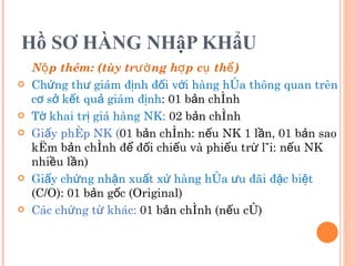 Hồ SƠ HÀNG NHậP KHẩU Nộp thêm: (tùy trường hợp cụ thể) Chứng thư giám định đối với hàng hóa thông quan trên cơ sở kết quả giám định : 01 bản chính  Tờ khai trị giá hàng NK:  02 bản chính Giấy phép NK ( 01 bản chính: nếu NK 1 lần, 01 bản sao kèm bản chính để đối chiếu và phiếu trừ lùi: nếu NK nhiều lần) Giấy chứng nhận xuất xứ hàng hóa ưu đãi đặc biệt  (C/O): 01 bản gốc (Original) Các chứng từ khác:  01 bản chính (nếu có) 