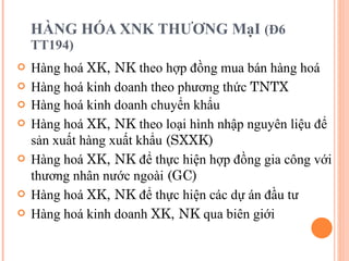HÀNG HÓA XNK THƯƠNG MạI  (Đ6 TT194) Hàng hoá  XK, NK  theo hợp đồng mua bán hàng hoá   Hàng hoá kinh doanh theo phương thức  TNTX Hàng hoá kinh doanh chuyển khẩu Hàng hoá  XK, NK  theo loại hình nhập nguyên liệu để sản xuất hàng xuất khẩu  (SXXK) Hàng hoá  XK, NK  để thực hiện hợp đồng gia công với thương nhân nước ngoài  (GC) Hàng hoá  XK, NK  để thực hiện các dự án đầu tư Hàng hoá kinh doanh  XK, NK  qua biên giới 