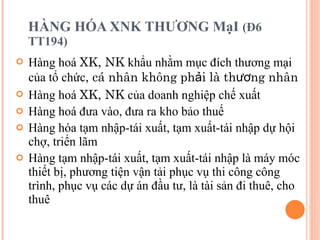 HÀNG HÓA XNK THƯƠNG MạI  (Đ6 TT194) Hàng hoá  XK, NK  khẩu nhằm mục đích thương mại của tổ chức , cá nhân không phải là thương nhân Hàng hoá  XK, NK  của doanh nghiệp chế xuất Hàng hoá đưa vào, đưa ra kho bảo thuế Hàng hóa tạm nhập-tái xuất, tạm xuất-tái nhập dự hội chợ, triển lãm Hàng tạm nhập-tái xuất, tạm xuất-tái nhập là máy móc thiết bị, phương tiện vận tải phục vụ thi công công trình, phục vụ các dự án đầu tư, là tài sản đi thuê, cho thuê 