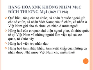 HÀNG HÓA XNK KHÔNG NHằM MụC ĐÍCH THƯƠNG MạI  (Đ69 TT194) Quà biếu, tặng của tổ chức, cá nhân ở nước ngoài gửi cho tổ chức, cá nhân Việt Nam; của tổ chức, cá nhân ở Việt Nam gửi cho tổ chức, cá nhân ở nước ngoài Hàng hoá của cơ quan đại diện ngoại giao, tổ chức quốc tế tại Việt Nam và những người làm việc tại các cơ quan, tổ chức này Hàng hoá viện trợ nhân đạo Hàng hoá tạm nhập khẩu, tạm xuất khẩu của những cá nhân được Nhà nước Việt Nam cho miễn thuế 