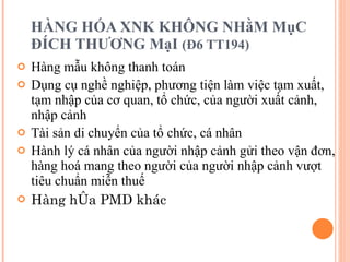HÀNG HÓA XNK KHÔNG NHằM MụC ĐÍCH THƯƠNG MạI  (Đ6 TT194) Hàng mẫu không thanh toán Dụng cụ nghề nghiệp, phương tiện làm việc tạm xuất, tạm nhập của cơ quan, tổ chức, của người xuất cảnh, nhập cảnh  Tài sản di chuyển của tổ chức, cá nhân Hành lý cá nhân của người nhập cảnh gửi theo vận đơn, hàng hoá mang theo người của người nhập cảnh vượt tiêu chuẩn miễn thuế Hàng hóa PMD khác 