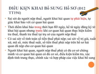 ĐIềU KIệN KHAI Bổ SUNG Hố SƠ  (Đ12 TT194) Sai sót do người nộp thuế, người khai hải quan  tự phát hiện , tự giác khai báo với cơ quan hải quan Thời điểm khai báo  trong  thời hạn  60  ngày, kể từ ngày đăng ký tờ khai hải quan nhưng  trước  khi cơ quan hải quan thực hiện kiểm tra thuế, thanh tra thuế tại trụ sở của người nộp thuế Có sai sót về tính toán số tiền thuế phải nộp; sai sót về trị giá, xuất xứ, mã số, mức thuế suất, số tiền thuế phải nộp trên hồ sơ hải quan đã nộp cho cơ quan hải quan Người khai hải quan, người nộp thuế phải có đủ cơ sở chứng minh và cơ quan hải quan có đủ cơ sở, điều kiện kiểm tra, xác định tính trung thực, chính xác và hợp pháp của việc khai bổ sung 