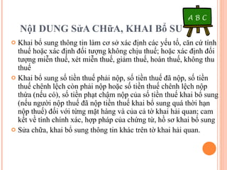 NộI DUNG SửA CHữA, KHAI Bổ SUNG Khai bổ sung thông tin làm cơ sở xác định các yếu tố, căn cứ tính thuế hoặc xác định đối tượng không chịu thuế; hoặc xác định đối tượng miễn thuế, xét miễn thuế, giảm thuế, hoàn thuế, không thu thuế Khai bổ sung số tiền thuế phải nộp, số tiền thuế đã nộp, số tiền thuế chênh lệch còn phải nộp hoặc số tiền thuế chênh lệch nộp thừa (nếu có), số tiền phạt chậm nộp của số tiền thuế khai bổ sung (nếu người nộp thuế đã nộp tiền thuế khai bổ sung quá thời hạn nộp thuế) đối với từng mặt hàng và của cả tờ khai hải quan; cam kết về tính chính xác, hợp pháp của chứng từ, hồ sơ khai bổ sung Sửa chữa, khai bổ sung thông tin khác trên tờ khai hải quan. 