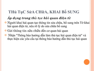 THủ TụC SửA CHữA, KHAI Bổ SUNG Áp dụng trong thủ tục hải quan điện tử N gười khai hải quan tạo thông tin sửa chữa, bổ sung trên Tờ khai hải quan điện tử, nêu rõ lý do sửa chữa bổ sung G ửi  thông tin sửa chữa  đến cơ quan hải quan N hận "Thông báo hướng dẫn làm thủ tục hải quan điện tử" và thực hiện các yêu cầu tại thông báo hướng dẫn thủ tục hải quan 