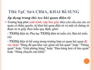 THủ TụC SửA CHữA, KHAI Bổ SUNG Áp dụng trong thủ tục hải quan điện tử Trường hợp phải  xuất trình, nộp bản giấy  theo yêu cầu của các cơ quan có thẩm quyền, tờ khai hải quan điện tử và một số chứng từ được in ra giấy theo mẫu quy định, gồm:  -  TKHQ  điện tử, Phụ lục  TKHQ  điện tử (nếu có), Bản kê (nếu có) -  TKHQ  điện tử bổ sung trong trường hợp cơ quan hải quan  đã xác nhận  “Hàng đã qua khu vực giám sát hải quan” hoặc “Thông quan” hoặc “Giải phóng hàng” hoặc “Đưa hàng hoá về bảo quản” hoặc “Hàng chuyển cửa khẩu” 
