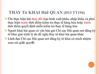THAY Tờ KHAI HảI QUAN  (Đ13 TT194) C hỉ thực hiện khi  thay đổi  loại hình xuất khẩu, nhập khẩu và phải thực hiện  trước  thời điểm kiểm tra thực tế hàng hóa hoặc  trước  thời điểm quyết định miễn kiểm tra thực tế hàng hóa Người khai hải quan có văn bản gửi Chi cục Hải quan nơi đăng ký tờ khai giải trình lý do đề nghị thay tờ khai hải quan khác Lãnh đạo Chi cục Hải quan nơi đăng ký tờ khai có trách nhiệm xem xét  giải quyết 