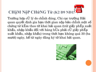 CHậM NộP CHứNG Từ  (K2 Đ9 NĐ154) Trường hợp có lý do chính đáng, Chi cục trưởng Hải quan quyết định gia hạn thời gian nộp bản chính một số chứng từ kèm theo tờ khai hải quan (trừ giấy phép xuất khẩu, nhập khẩu đối với hàng hóa phải có giấy phép xuất khẩu, nhập khẩu) trong thời hạn không quá 30 (ba mươi) ngày, kể từ ngày đăng ký tờ khai hải quan. 