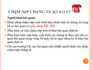 CHậM NộP CHứNG Từ  (K5 Đ12 TT 222) Người khai hải quan : Đ ược phép chậm nộp/xuất trình bản chính một số chứng từ trong hồ sơ hải quan  trừ giấy phép  XK, NK P hải khai về việc chậm nộp trên tờ khai hải quan điện tử P hải khai hoặc nộp hoặc xuất trình các chứng từ theo yêu cầu cơ quan hải quan trong vòng 30 ngày kể từ ngày đăng ký tờ khai hải quan điện tử Chi cục trưởng Chi cục hải quan  cửa khẩu  quyết định cho phép chậm nộp chứng từ 