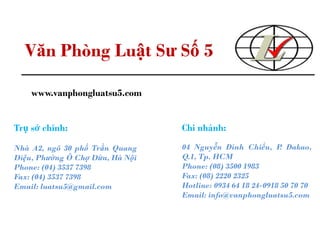 Văn Phòng Luật Sư Số 5
www.vanphongluatsu5.com
Trụ sở chính:
Nhà A2, ngõ 30 phố Trần Quang
Diệu, Phường Ô Chợ Dừa, Hà Nội
Phone: (04) 3537 7398
Fax: (04) 3537 7398
Email: luatsu5@gmail.com
Chi nhánh:
04 Nguyễn Đình Chiểu, P. Đakao,
Q.1, Tp. HCM
Phone: (08) 3500 1983
Fax: (08) 2220 2325
Hotline: 0934 64 18 24-0918 50 70 70
Email: info@vanphongluatsu5.com
 