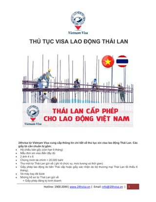 Hotline: 1900 2044| www.24hvisa.vn | Email: info@24hvisa.vn | 1
THỦ TỤC VISA LAO ĐỘNG THÁI LAN
24hvisa từ Vietnam Visa cung cấp thông tin chi tiết về thủ tục xin visa lao động Thái Lan. Các
giấy tờ cần chuẩn bị gồm:
 Hộ chiếu bản gốc (còn hạn 6 tháng)
 Mẫu đơn xin visa điền đầy đủ
 2 ảnh 4 x 6
 Chứng minh tài chính > 20.000 baht
 Thư mời từ Thái Lan gửi về ( ghi rõ chức vụ, mức lương và thời gian)
 Giấy phép lao động do bên Thái cấp hoặc giấy xác nhận do bộ thương mại Thái Lan tối thiểu 6
tháng).
 Vé máy bay đã book
 Những hồ sơ từ Thái Lan gửi về
+ Giấy phép đăng ký kinh doanh
 
