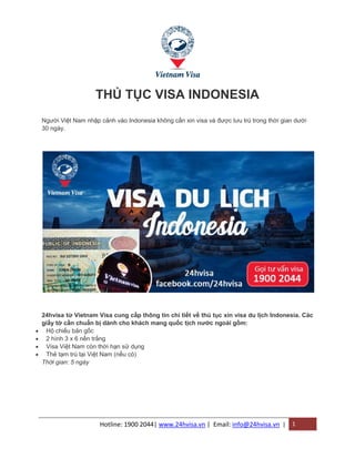 Hotline: 1900 2044| www.24hvisa.vn | Email: info@24hvisa.vn | 1
THỦ TỤC VISA INDONESIA
Người Việt Nam nhập cảnh vào Indonesia không cần xin visa và được lưu trú trong thời gian dưới
30 ngày.
24hvisa từ Vietnam Visa cung cấp thông tin chi tiết về thủ tục xin visa du lịch Indonesia. Các
giấy tờ cần chuẩn bị dành cho khách mang quốc tịch nước ngoài gồm:
 Hộ chiếu bản gốc
 2 hình 3 x 6 nền trắng
 Visa Việt Nam còn thời hạn sử dụng
 Thẻ tạm trú tại Việt Nam (nếu có)
Thời gian: 5 ngày
 