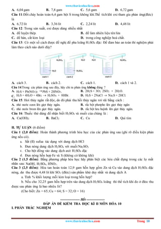 www.thuvienhoclieu.com
www.thuvienhoclieu.com Trang 10
A. 6,04 gam B. 7,8 gam C. 5,6 gam D. 6,72 gam
Câu 11:Đốt cháy hoàn toàn 6,4 gam bột S trong không khí.Thể tích khí oxi tham gia phản ứng(đktc)
là
A. 6,72 lít B. 3,36 lít C. 2,24 lít D. 4,48 lít
Câu 12: Trong sản xuất, oxi được dùng nhiều nhất
A. để luyện thép. B. để làm nhiên liệu tên lửa
C. để hàn, cắt kim loại D. trong công nghiệp hoá chất.
Câu 13: Có một số cách được đề nghị để pha loãng H2SO4 đặc: Để đảm bảo an toàn thí nghiệm phải
làm theo cách nào dưới đây?
A. cách 3. B. cách 2. C. cách 1. D. cách 1 và 2.
Câu 14:Trong các phản ứng sau đây, hãy chỉ ra phản ứng không đúng ?
A. H2S + Pb(NO3)2  PbS + 2HNO3. B. 2H2S + 3O2 2SO2 + 2H2O.
C. H2S + 4H2O + 4Br2  H2SO4 + 8HBr. D. H2S + 2NaCl  Na2S + 2HCl.
Câu 15: Hơi thủy ngân rất độc, do đó phải thu hồi thủy ngân rơi vãi bằng cách :
A. nhỏ nước ozon lên giọt thủy ngân. B. rắc bột photpho lên giọt thủy ngân
C. nhỏ nước brom lên giọt thủy ngân. D. rắc bột lưu huỳnh lên giọt thủy ngân.
Câu 16: Thuốc thử dùng để nhận biết H2SO4 và muối của chúng là :
A. Cu(OH)2 B. BaCl2 C. Cu D. Quì tím
II. TỰ LUẬN (6 điểm)
Câu 1 (2,0 điểm): Hoàn thành phương trình hóa học của các phản ứng sau (ghi rõ điều kiện phản
ứng nếu có).
a. Sắt (II) sufua tác dụng với dung dịch HCl
b. Đun nóng dung dịch H2SO4 với muối Na2SO3
c. Cho bột đồng vào dung dịch axit H2SO4 đặc
d. Đun nóng hỗn hợp Fe và S (không có không khí)
Câu 2 (1,5 điểm): Bằng phương pháp hóa học hãy phân biệt các hóa chất đựng trong các lọ mất
nhãn sau: NaOH, H2SO4, HNO3.
Câu 3 (2,5 điểm): Hòa tan hoàn toàn 12,9 gam hỗn hợp gồm Zn và Cu vào dung dịch H2SO4 đặc
nóng, dư thu được 4,48 lít khí SO2 (đktc) sản phẩm khử duy nhất và dung dịch A
a. Tính % khối lượng mỗi kim loại trong hỗn hợp?
b. Nếu cho 32,25 gam hỗn hợp trên vào dung dịch H2SO4 loãng thì thể tích khí đo ở đktc thu
được sau phản ứng là bao nhiêu lít?
(Cho biết: Zn = 65; Cu = 64; S = 32; O = 16)
---------------- Hết ---------------
ĐÁP ÁN ĐỀ KIỂM TRA HỌC KÌ II MÔN HÓA 10
I. PHẦN TRẮC NGHIỆM
 
