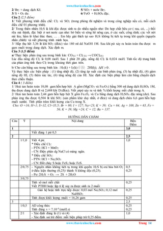 www.thuvienhoclieu.com
www.thuvienhoclieu.com Trang 14
2/ Br2 + dung dịch KI. 5/ SO2 + nước Br2.
3/ S + O2 dư. 6/ FeO + H2SO4 đặc.
Câu 2 (2,5 điểm)
1/ Viết phương trình điều chế: Cl2 và SO2 (trong phòng thí nghiệm và trong công nghiệp nếu có, mỗi cách
điều chế 01 phương trình).
2/ Trong thiên nhiên H2S là khí độc được sinh ra do nhiều nguồn như: Do hợp chất hữu cơ ( rau, cỏ, ...) thối
rữa mà thành, đặc biệt ở nơi nước cạn như: bờ biển và sông hồ nông cạn, ở các suối, cống rãnh; các vết nứt
núi lửa; hầm lò khai thác than; … . Em hãy giải thích tại sao H2S không bị tích tụ trong khí quyển (nguyên
nhân chính) và viết phương trình minh họa.
3/ Hấp thụ hết 3,36 lít khí SO2 (đktc) vào 180 ml dd NaOH 1M. Sau khi pứ xảy ra hoàn toàn thu được m
gam muối trong dung dịch. Xác định m.
Câu 3 (1,5 điểm)
a/ Thực hiện phản ứng sau trong bình kín: CO(k) + Cl2 (k) → COCl2(k)
Lúc đầu nồng độ Cl2 là 0,08 mol/l. Sau 1 phút 20 giây, nồng độ Cl2 là 0,024 mol/l. Tính tốc độ trung bình
của phản ứng tính theo Cl2 trong khoảng thời gian trên.
b/ Cho cân bằng sau trong bình kín : H2(k) + I2(k) 2HI(k); 0
H
  .
Và thực hiện các biện pháp : (1) tăng nhiệt độ, (2) tăng áp suất của bình phản ứng, (3) hạ nhiệt độ, (4) giảm
nồng độ HI, (5) thêm xúc tác, (6) tăng nồng độ của HI. Xác định các biện pháp làm cân bằng chuyển dịch
theo chiều thuận.
Câu 4 ( 3 điểm)
1/ Hoà tan hoàn toàn 18,08 gam hỗn hợp bột A gồm (MgCO3 và Fe2O3) bằng 300 ml dung dịch H2SO4 1M,
thu được dung dịch B và 2,688 khí D (đktc). Viết ptpứ xảy ra và tính % khối lượng mỗi chất trong A.
2/ Hoà tan hoàn toàn 2,44 gam hỗn hợp bột X gồm FexOy và Cu bằng dung dịch H2SO4 đặc nóng (dư). Sau
phản ứng thu được 0,504 lít khí SO2 (sản phẩm khử duy nhất, ở đktc) và dung dịch chứa 6,6 gam hỗn hợp
muối sunfat. Tính phần trăm khối lượng của Cu trong X.
Cho: O =16; H=1; S=32, Cl=35,5; Br = 80; I = 127; Na=23; K = 39; Cu = 64, Ag = 108, Zn = 65, Fe =
56; K = 39; Mg =24; C = 12; Ba = 137.
HƯỚNG DẪN CHẤM
Câu Ý Nội dung Biểu
Điểm
1 3,0
Viết đúng 1 ptr 0,5
2 2,5
1/1,0 Viết 4 ptr.
* Điều chế Cl2:
- PTN: HCl + MnO2
- CN: Điện phân dg NaCl có màng ngăn.
* Điều chế SO2:
- PTN: HCl + Na2SO3
- CN: Đốt cháy S hoặc FeS2 hoặc FeS.
1,0
2/0,75 - Nguyên nhân không tích tụ trong khí quyển: H2S bị oxi hóa bởi O2
ở điều kiện thường (0,25)/ thành S không độc (0,25).
- Pư: 2H2S + O2 → 2S + 2H2O
0,5
0,25
3/0,75
Tính số mol mỗi chất
Viết PTHH hoặc lập tỉ lệ suy ra được sinh ra 2 muối
0,25
Giải hệ hoặc tính trực tiếp được: 0,03 mol Na2SO3; 0,12 mol
NaHSO3
0,25
Tính được khối lượng muối = 16,26 gam 0,25
3 2,5
1/0,5 AD công thức
Tính đúng v = 7.10-4 (mol/l.s)
0,25
0,25
2/1 - Xác định đúng là (1) và (4)
- Xác định sai trừ điểm: mỗi biện pháp trừ 0,25 điểm.
1,0
 