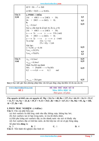 www.thuvienhoclieu.com
www.thuvienhoclieu.com Trang 3
d) S + Zn 

0
t
ZnS
e) SO3 + H2O 
 H2SO4
Câu 2:
2,5đ
a. PTHH : 1 điểm
2Al + 6HCl 
 2AlCl3 + 3H2
Zn + 2HCl 
 ZnCl2 + H2
b.
2
0,1
H
n mol

Gọi x, y lần lượt là số mol Al, Zn (x, y>0)
2Al + 6HCl 
 2AlCl3 + 3H2
x 
 3x 
 x 
 3/2x ( mol)
Zn + 2HCl 
 ZnCl2 + H2
y 
 2y 
 y 
 y ( mol)
Ta có hpt 3/2x + y = 0,1
27x + 65y = 3,68
Giải hpt :
x = 0, 04 ; y = 0, 04
% Al
m  29,35%
% Zn
m 70,65%
0,5
0,5
0,25
0,25
0,5
0,5
Câu 3:
1.0đ
2
0,2
SO
n mol

0,4
NaOH
n mol

Muối Na2SO3 tạo thành
SO2 + 2NaOH 
 Na2SO3
0,2 
 0,4 
 0, 2 mol
2 3
Na SO
m  20,6 gam
0,25
0,25
0,25
0,25
lưu ý: Học sinh giải theo phương pháp khác cho kết quả đúng cũng đạt điểm tối đa của câu đó.
www.thuvienhoclieu.com
ĐỀ 2
ĐỀ THI THỬ HỌC KỲ II
Môn: HÓA HỌC 10
Thời gian: 45 phút
Cho nguyên tử khối của các nguyên tố: Mg = 24, Ca = 40, Ba = 137, Cu = 64, O = 16, S = 32, C
= 12, N = 14, Na = 23, K = 39, F = 9, Cl = 35,5 , Br = 80, I = 127, Fe = 56, Mn = 55, Ag = 108,
Al = 27, Zn = 65.
I. PHẦN TRẮC NGHIỆM : ( 4 điểm )
Câu 1: Cho các phát biểu sau:
(a) Axit sunfuric là chất lỏng, sánh như dầu, không màu, không bay hơi,
(b) Axit sunfuric tan vô hạn trong nước, và tỏa rất nhiều nhiệt,
(c) Khi pha loãng axit sunfuric đặc, ta cho nhanh nước vào axit và khuấy nhẹ
(d) Axit sunfuric đặc có tính háo nước, da thịt tiếp xúc với nó sẽ gây bỏng nặng.
Số phát biểu đúng là:
A. 3 B. 2 C. 1 D. 4
Câu 2: Tiến hành thí nghiệm như hình vẽ:
 