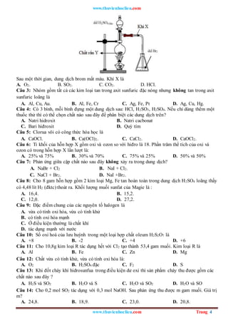 www.thuvienhoclieu.com
www.thuvienhoclieu.com Trang 4
Sau một thời gian, dung dịch brom mất màu. Khí X là
A. O2. B. SO2. C. CO2. D. HCl.
Câu 3: Nhóm gồm tất cả các kim loại tan trong axit sunfuric đặc nóng nhưng không tan trong axit
sunfuric loãng là
A. Al, Cu, Au. B. Al, Fe, Cr C. Ag, Fe, Pt D. Ag, Cu, Hg.
Câu 4: Có 3 bình, mỗi bình đựng một dung dịch sau: HCl, H2SO3, H2SO4. Nếu chỉ dùng thêm một
thuốc thử thì có thể chọn chất nào sau đây để phân biệt các dung dịch trên?
A. Natri hidroxit B. Natri cacbonat
C. Bari hiđroxit D. Quỳ tím
Câu 5: Clorua vôi có công thức hóa học là
A. CaOCl. B. Ca(OCl)2. C. CaCl2. D. CaOCl2.
Câu 6: Tỉ khối của hỗn hợp X gồm oxi và ozon so với hiđro là 18. Phần trăm thể tích của oxi và
ozon có trong hỗn hợp X lần lượt là:
A. 25% và 75% B. 30% và 70% C. 75% và 25% D. 50% và 50%
Câu 7: Phản ứng giữa cặp chất nào sau đây không xảy ra trong dung dịch?
A. NaBr + Cl2 B. NaI + Cl2.
C. NaCl + Br2. D. NaI +Br2.
Câu 8: Cho 8 gam hỗn hợp gồm 2 kim loại Mg, Fe tan hoàn toàn trong dung dịch H2SO4 loãng thấy
có 4,48 lít H2 (đktc) thoát ra. Khối lượng muối sunfat của Magie là :
A. 16,4. B. 15,2.
C. 12,0. D. 27,2.
Câu 9: Đặc điểm chung của các nguyên tố halogen là
A. vừa có tính oxi hóa, vừa có tính khử
B. có tính oxi hóa mạnh
C. Ở điều kiện thường là chất khí
D. tác dụng mạnh với nước
Câu 10: Số oxi hoá của lưu huỳnh trong một loại hợp chất oleum H2S2O7 là
A. +8 B. -2 C. +4 D. +6
Câu 11: Cho 10,8g kim loại R tác dụng hết với Cl2 tạo thành 53,4 gam muối. Kim loại R là
A. Al B. Fe C. Zn D. Mg
Câu 12: Chất vừa có tính khử, vừa có tính oxi hóa là:
A. O2 B. H2SO4 đặc C. F2 D. S
Câu 13: Khi đốt cháy khí hidrosunfua trong điều kiện dư oxi thì sản phẩm cháy thu được gồm các
chất nào sau đây ?
A. H2S và SO2 B. H2O và S C. H2O và SO2 D. H2O và SO
Câu 14: Cho 0,2 mol SO2 tác dụng với 0,3 mol NaOH. Sau phản ứng thu được m gam muối. Giá trị
m?
A. 24,8. B. 18,9. C. 23,0. D. 20,8.
 