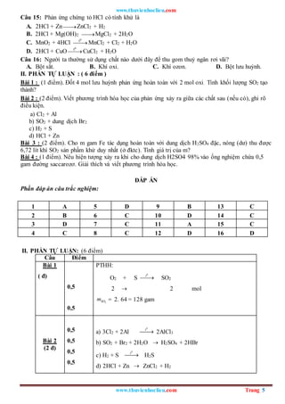 www.thuvienhoclieu.com
www.thuvienhoclieu.com Trang 5
Câu 15: Phản ứng chứng tỏ HCl có tính khử là
A. 2HCl + Zn 
ZnCl2 + H2
B. 2HCl + Mg(OH)2 
MgCl2 + 2H2O
C. MnO2 + 4HCl 

0
t
MnCl2 + Cl2 + H2O
D. 2HCl + CuO 

0
t
CuCl2 + H2O
Câu 16: Người ta thường sử dụng chất nào dưới đây để thu gom thuỷ ngân rơi vãi?
A. Bột sắt. B. Khí oxi. C. Khí ozon. D. Bột lưu huỳnh.
II. PHẦN TỰ LUẬN : ( 6 điểm )
Bài 1 : (1 điểm). Đốt 4 mol lưu huỳnh phản ứng hoàn toàn với 2 mol oxi. Tính khối lượng SO2 tạo
thành?
Bài 2 : (2 điểm). Viết phương trình hóa học của phản ứng xảy ra giữa các chất sau (nếu có), ghi rõ
điều kiện.
a) Cl2 + Al
b) SO2 + dung dịch Br2
c) H2 + S
d) HCl + Zn
Bài 3 : (2 điểm). Cho m gam Fe tác dụng hoàn toàn với dung dịch H2SO4 đặc, nóng (dư) thu được
6,72 lít khí SO2 sản phầm khử duy nhất (ở đktc). Tính giá trị của m?
Bài 4 : (1 điểm). Nêu hiện tượng xảy ra khi cho dung dịch H2SO4 98% vào ống nghiệm chứa 0,5
gam đường saccarozơ. Giải thích và viết phương trình hóa học.
ĐÁP ÁN
Phần đáp án câu trắc nghiệm:
1 A 5 D 9 B 13 C
2 B 6 C 10 D 14 C
3 D 7 C 11 A 15 C
4 C 8 C 12 D 16 D
II. PHẦN TỰ LUẬN: (6 điểm)
Câu Điểm
Bài 1
( đ)
0,5
0,5
PTHH:
O2 + S
0
t

 SO2
2  2 mol
2
SO
m  2. 64 = 128 gam
Bài 2
(2 đ)
0,5
0,5
0,5
0,5
a) 3Cl2 + 2Al
0
t

 2AlCl3
b) SO2 + Br2 + 2H2O  H2SO4 + 2HBr
c) H2 + S
0
t

 H2S
d) 2HCl + Zn  ZnCl2 + H2
 