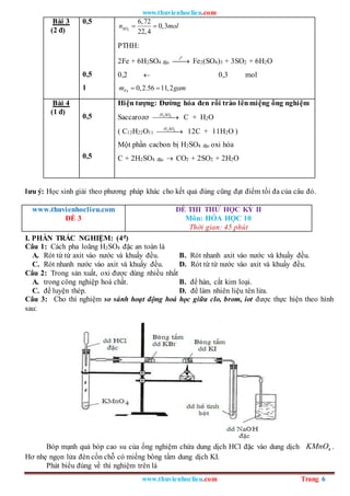 www.thuvienhoclieu.com
www.thuvienhoclieu.com Trang 6
Bài 3
(2 đ)
0,5
0,5
1
2
6,72
0,3
22,4
SO
n mol
 
PTHH:
2Fe + 6H2SO4 đặc
0
t

 Fe2(SO4)3 + 3SO2 + 6H2O
0,2  0,3 mol
0,2.56 11,2
Fe
m gam
 
Bài 4
(1 đ)
0,5
0,5
Hiện tượng: Đường hóa đen rồi trào lênmiệng ống nghiệm
Saccarozơ 2 4
H SO

 C + H2O
( C12H22O11
2 4
H SO

 12C + 11H2O )
Một phần cacbon bị H2SO4 đặc oxi hóa
C + 2H2SO4 đặc  CO2 + 2SO2 + 2H2O
lưu ý: Học sinh giải theo phương pháp khác cho kết quả đúng cũng đạt điểm tối đa của câu đó.
www.thuvienhoclieu.com
ĐỀ 3
ĐỀ THI THỬ HỌC KỲ II
Môn: HÓA HỌC 10
Thời gian: 45 phút
I. PHẦN TRẮC NGHIỆM: (4đ)
Câu 1: Cách pha loãng H2SO4 đặc an toàn là
A. Rót từ từ axit vào nước và khuấy đều. B. Rót nhanh axit vào nước và khuấy đều.
C. Rót nhanh nước vào axit và khuấy đều. D. Rót từ từ nước vào axit và khuấy đều.
Câu 2: Trong sản xuất, oxi được dùng nhiều nhất
A. trong công nghiệp hoá chất. B. để hàn, cắt kim loại.
C. để luyện thép. D. để làm nhiên liệu tên lửa.
Câu 3: Cho thí nghiệm so sánh hoạt động hoá học giữa clo, brom, iot được thực hiện theo hình
sau:
Bóp mạnh quả bóp cao su của ống nghiệm chứa dung dịch HCl đặc vào dung dịch 4
KMnO .
Hơ nhẹ ngọn lửa đèn cồn chỗ có miếng bông tẩm dung dịch KI.
Phát biểu đúng về thí nghiệm trên là
 