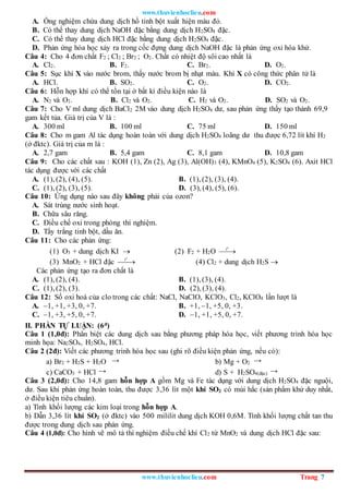 www.thuvienhoclieu.com
www.thuvienhoclieu.com Trang 7
A. Ống nghiệm chứa dung dịch hồ tinh bột xuất hiện màu đỏ.
B. Có thể thay dung dịch NaOH đặc bằng dung dịch H2SO4 đặc.
C. Có thể thay dung dịch HCl đặc bằng dung dịch H2SO4 đặc.
D. Phản ứng hóa học xảy ra trong cốc đựng dung dịch NaOH đặc là phản ứng oxi hóa khử.
Câu 4: Cho 4 đơn chất F2 ; Cl2 ; Br2 ; O2. Chất có nhiệt độ sôi cao nhất là
A. Cl2. B. F2. C. Br2. D. O2.
Câu 5: Sục khí X vào nước brom, thấy nước brom bị nhạt màu. Khí X có công thức phân tử là
A. HCl. B. SO2. C. O2. D. CO2.
Câu 6: Hỗn hợp khí có thể tồn tại ở bất kì điều kiện nào là
A. N2 và O2. B. Cl2 và O2. C. H2 và O2. D. SO2 và O2.
Câu 7: Cho V ml dung dịch BaCl2 2M vào dung dịch H2SO4 dư, sau phản ứng thấy tạo thành 69,9
gam kết tủa. Giá trị của V là :
A. 300 ml B. 100 ml C. 75 ml D. 150 ml
Câu 8: Cho m gam Al tác dụng hoàn toàn với dung dịch H2SO4 loãng dư thu được 6,72 lít khí H2
(ở đktc). Giá trị của m là :
A. 2,7 gam B. 5,4 gam C. 8,1 gam D. 10,8 gam
Câu 9: Cho các chất sau : KOH (1), Zn (2), Ag (3), Al(OH)3 (4), KMnO4 (5), K2SO4 (6). Axit HCl
tác dụng được với các chất
A. (1), (2), (4), (5). B. (1), (2), (3), (4).
C. (1), (2), (3), (5). D. (3), (4), (5), (6).
Câu 10: Ứng dụng nào sau đây không phải của ozon?
A. Sát trùng nước sinh hoạt.
B. Chữa sâu răng.
C. Điều chế oxi trong phòng thí nghiệm.
D. Tẩy trắng tinh bột, dầu ăn.
Câu 11: Cho các phản ứng:
(1) O3 + dung dịch KI  (2) F2 + H2O
o
t


(3) MnO2 + HCl đặc
o
t

 (4) Cl2 + dung dịch H2S 
Các phản ứng tạo ra đơn chất là
A. (1), (2), (4). B. (1), (3), (4).
C. (1), (2), (3). D. (2), (3), (4).
Câu 12: Số oxi hoá của clo trong các chất: NaCl, NaClO, KClO3, Cl2, KClO4 lần lượt là
A. –1, +1, +3, 0, +7. B. +1, –1, +5, 0, +3.
C. –1, +3, +5, 0, +7. D. –1, +1, +5, 0, +7.
II. PHẦN TỰ LUẬN: (6đ)
Câu 1 (1,0đ): Phân biệt các dung dịch sau bằng phương pháp hóa học, viết phương trình hóa học
minh họa: Na2SO4, H2SO4, HCl.
Câu 2 (2đ): Viết các phương trình hóa học sau (ghi rõ điều kiện phản ứng, nếu có):
a) Br2 + H2S + H2O → b) Mg + O2 →
c) CaCO3 + HCl → d) S + H2SO4(đặc) →
Câu 3 (2,0đ): Cho 14,8 gam hỗn hợp A gồm Mg và Fe tác dụng với dung dịch H2SO4 đặc nguội,
dư. Sau khi phản ứng hoàn toàn, thu được 3,36 lít một khí SO2 có mùi hắc (sản phẩm khử duy nhất,
ở điều kiện tiêu chuẩn).
a) Tính khối lượng các kim loại trong hỗn hợp A.
b) Dẫn 3,36 lít khí SO2 (ở đktc) vào 500 mililit dung dịch KOH 0,6M. Tính khối lượng chất tan thu
được trong dung dịch sau phản ứng.
Câu 4 (1,0đ): Cho hình vẽ mô tả thí nghiệm điều chế khí Cl2 từ MnO2 và dung dịch HCl đặc sau:
 