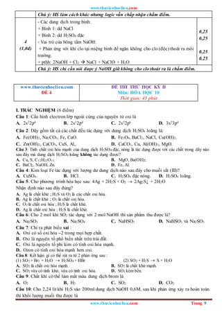 www.thuvienhoclieu.com
www.thuvienhoclieu.com Trang 9
Chú ý: HS làm cách khác nhưng logic vẫn chấp nhận chấm điểm.
4
(1,0đ)
- Các dung dịch trong bình:
+ Bình 1: dd NaCl
+ Bình 2: dd H2SO4 đặc
- Vai trò của bông tẩm NaOH:
+ Phản ứng với khí clo tại miệng bình để ngăn không cho clo (độc) thoát ra môi
trường.
+ pthh: 2NaOH + Cl2  NaCl + NaClO + H2O
0,25
0,25
0,25
0.25
Chú ý: HS chỉ cần nói được ý NaOH giữ không cho clo thoát ra là chấm điểm.
www.thuvienhoclieu.com
ĐỀ 4
ĐỀ THI THỬ HỌC KỲ II
Môn: HÓA HỌC 10
Thời gian: 45 phút
I. TRẮC NGHIỆM (6 điểm)
Câu 1: Cấu hình electron lớp ngoài cùng của nguyên tử oxi là
A. 2s22p4 B. 2s12p4 C. 2s22p6 D. 3s23p4
Câu 2: Dãy gồm tất cả các chất đều tác dụng với dung dịch H2SO4 loãng là:
A. Fe(OH)2, Na2CO3, Fe, CuO. B. Fe3O4, BaCl2, NaCl, Cu(OH)2.
C. Zn(OH)2, CaCO3, CuS, Al,. D. CaCO3, Cu, Al(OH)3, MgO.
Câu 3: Tính chất oxi hóa mạnh của dung dịch H2SO4 đặc, nóng là tác dụng được với các chất trong dãy nào
sau đây mà dung dịch H2SO4 loãng không tác dụng được?
A. Cu, S, C12H22O11 B. MgO, Ba(OH)2.
C. BaCl2, NaOH, Zn. D. Fe, Al.
Câu 4: Kim loại Fe tác dụng với lượng dư dung dịch nào sau đây cho muối sắt (III)?
A. CuSO4. B. HCl. C. H2SO4 đặc nóng. D. H2SO4 loãng.
Câu 5: Cho phương trình hóa học sau: 4Ag + 2H2S + O2  2Ag2S↓ + 2H2O
Nhận định nào sau đây đúng?
A. Ag là chất khử ; H2S và O2 là các chất oxi hóa.
B. Ag là chất khử ; O2 là chất oxi hóa.
C. O2 là chất oxi hóa ; H2S là chất khử.
D. Ag là chất oxi hóa ; H2S là chất khử.
Câu 6: Cho 2 mol khí SO2 tác dụng với 2 mol NaOH thì sản phẩm thu được là?
A. Na2SO3 B. Na2SO4 C. NaHSO3 D. NaHSO3 và Na2SO3
Câu 7: Chỉ ra phát biểu sai :
A. Oxi có số oxi hóa –2 trong mọi hợp chất.
B. Oxi là nguyên tố phổ biến nhất trên trái đất.
C. Oxi là nguyên tố phi kim có tính oxi hóa mạnh.
D. Ozon có tính oxi hóa mạnh hơn oxi.
Câu 8: Kết luận gì có thể rút ra từ 2 phản ứng sau :
(1) SO2 + Br2 + H2O  H2SO4 + HBr (2) SO2 + H2S  S + H2O
A. SO2 là chất oxi hóa mạnh. B. SO2 là chất khử mạnh.
C. SO2 vừa có tính khử, vừa có tính oxi hóa. D. SO2 kém bền.
Câu 9: Chất khí có thể làm mất màu dung dịch brom là
A. O2 B. H2 C. SO2 D. CO2
Câu 10: Cho 2,24 lít khí H2S vào 200ml dung dịch NaOH 0,6M, sau khi phản ứng xảy ra hoàn toàn
thì khối lượng muối thu được là
 