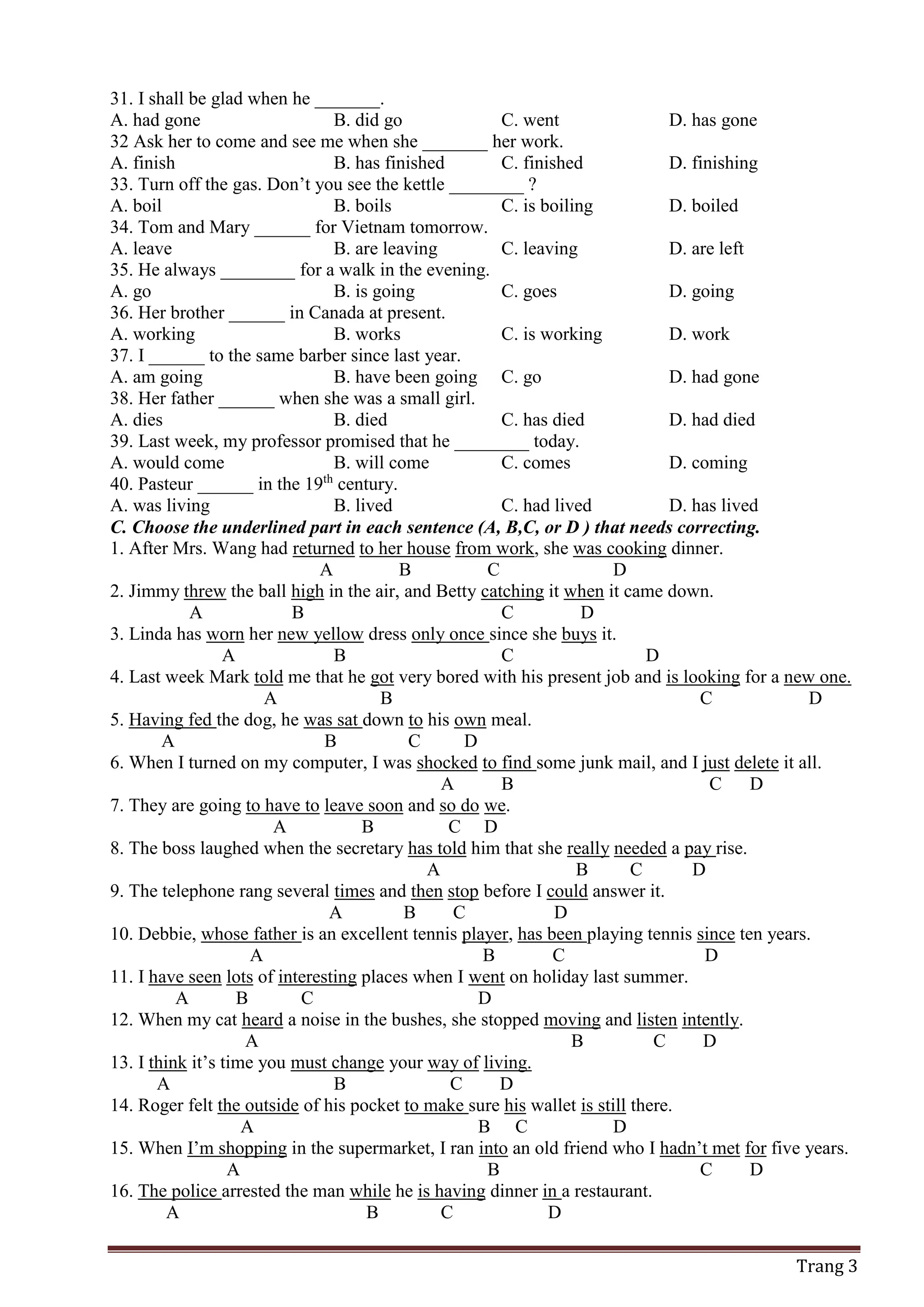 Trang 3
31. I shall be glad when he _______.
A. had gone B. did go C. went D. has gone
32 Ask her to come and see me when she _______ her work.
A. finish B. has finished C. finished D. finishing
33. Turn off the gas. Don’t you see the kettle ________ ?
A. boil B. boils C. is boiling D. boiled
34. Tom and Mary ______ for Vietnam tomorrow.
A. leave B. are leaving C. leaving D. are left
35. He always ________ for a walk in the evening.
A. go B. is going C. goes D. going
36. Her brother ______ in Canada at present.
A. working B. works C. is working D. work
37. I ______ to the same barber since last year.
A. am going B. have been going C. go D. had gone
38. Her father ______ when she was a small girl.
A. dies B. died C. has died D. had died
39. Last week, my professor promised that he ________ today.
A. would come B. will come C. comes D. coming
40. Pasteur ______ in the 19th
century.
A. was living B. lived C. had lived D. has lived
C. Choose the underlined part in each sentence (A, B,C, or D ) that needs correcting.
1. After Mrs. Wang had returned to her house from work, she was cooking dinner.
A B C D
2. Jimmy threw the ball high in the air, and Betty catching it when it came down.
A B C D
3. Linda has worn her new yellow dress only once since she buys it.
A B C D
4. Last week Mark told me that he got very bored with his present job and is looking for a new one.
A B C D
5. Having fed the dog, he was sat down to his own meal.
A B C D
6. When I turned on my computer, I was shocked to find some junk mail, and I just delete it all.
A B C D
7. They are going to have to leave soon and so do we.
A B C D
8. The boss laughed when the secretary has told him that she really needed a pay rise.
A B C D
9. The telephone rang several times and then stop before I could answer it.
A B C D
10. Debbie, whose father is an excellent tennis player, has been playing tennis since ten years.
A B C D
11. I have seen lots of interesting places when I went on holiday last summer.
A B C D
12. When my cat heard a noise in the bushes, she stopped moving and listen intently.
A B C D
13. I think it’s time you must change your way of living.
A B C D
14. Roger felt the outside of his pocket to make sure his wallet is still there.
A B C D
15. When I’m shopping in the supermarket, I ran into an old friend who I hadn’t met for five years.
A B C D
16. The police arrested the man while he is having dinner in a restaurant.
A B C D
 