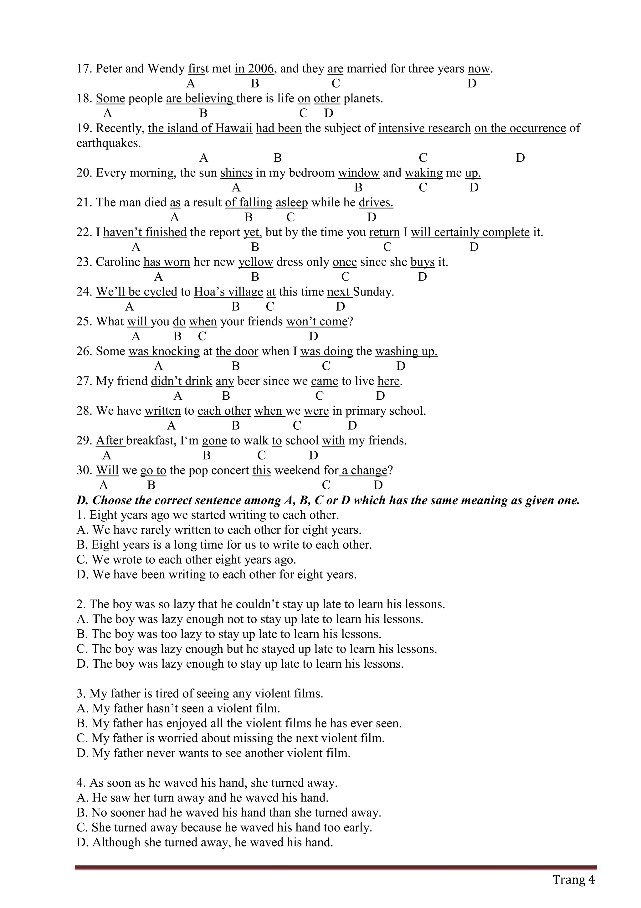 Trang 4
17. Peter and Wendy first met in 2006, and they are married for three years now.
A B C D
18. Some people are believing there is life on other planets.
A B C D
19. Recently, the island of Hawaii had been the subject of intensive research on the occurrence of
earthquakes.
A B C D
20. Every morning, the sun shines in my bedroom window and waking me up.
A B C D
21. The man died as a result of falling asleep while he drives.
A B C D
22. I haven’t finished the report yet, but by the time you return I will certainly complete it.
A B C D
23. Caroline has worn her new yellow dress only once since she buys it.
A B C D
24. We’ll be cycled to Hoa’s village at this time next Sunday.
A B C D
25. What will you do when your friends won’t come?
A B C D
26. Some was knocking at the door when I was doing the washing up.
A B C D
27. My friend didn’t drink any beer since we came to live here.
A B C D
28. We have written to each other when we were in primary school.
A B C D
29. After breakfast, I‘m gone to walk to school with my friends.
A B C D
30. Will we go to the pop concert this weekend for a change?
A B C D
D. Choose the correct sentence among A, B, C or D which has the same meaning as given one.
1. Eight years ago we started writing to each other.
A. We have rarely written to each other for eight years.
B. Eight years is a long time for us to write to each other.
C. We wrote to each other eight years ago.
D. We have been writing to each other for eight years.
2. The boy was so lazy that he couldn’t stay up late to learn his lessons.
A. The boy was lazy enough not to stay up late to learn his lessons.
B. The boy was too lazy to stay up late to learn his lessons.
C. The boy was lazy enough but he stayed up late to learn his lessons.
D. The boy was lazy enough to stay up late to learn his lessons.
3. My father is tired of seeing any violent films.
A. My father hasn’t seen a violent film.
B. My father has enjoyed all the violent films he has ever seen.
C. My father is worried about missing the next violent film.
D. My father never wants to see another violent film.
4. As soon as he waved his hand, she turned away.
A. He saw her turn away and he waved his hand.
B. No sooner had he waved his hand than she turned away.
C. She turned away because he waved his hand too early.
D. Although she turned away, he waved his hand.
 