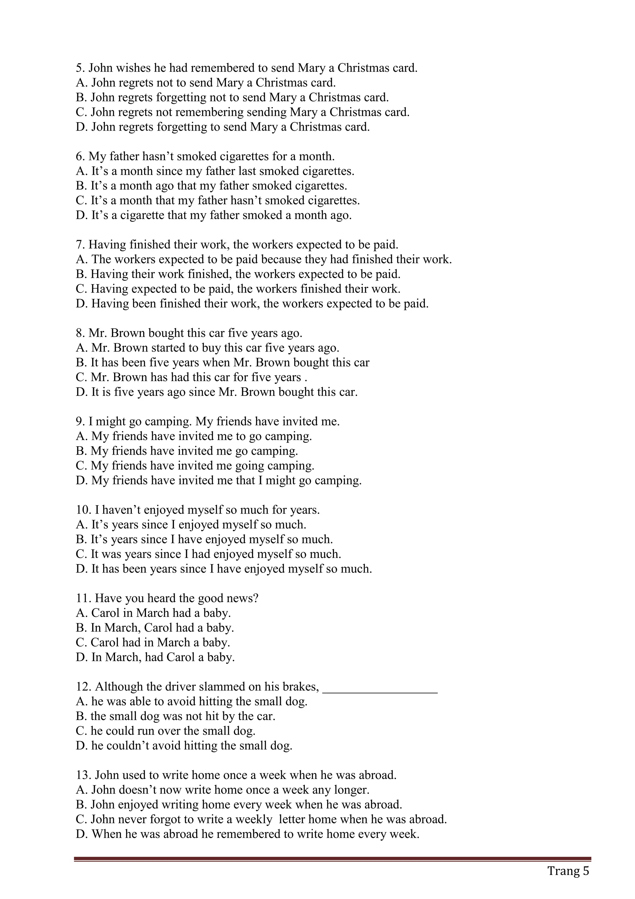 Trang 5
5. John wishes he had remembered to send Mary a Christmas card.
A. John regrets not to send Mary a Christmas card.
B. John regrets forgetting not to send Mary a Christmas card.
C. John regrets not remembering sending Mary a Christmas card.
D. John regrets forgetting to send Mary a Christmas card.
6. My father hasn’t smoked cigarettes for a month.
A. It’s a month since my father last smoked cigarettes.
B. It’s a month ago that my father smoked cigarettes.
C. It’s a month that my father hasn’t smoked cigarettes.
D. It’s a cigarette that my father smoked a month ago.
7. Having finished their work, the workers expected to be paid.
A. The workers expected to be paid because they had finished their work.
B. Having their work finished, the workers expected to be paid.
C. Having expected to be paid, the workers finished their work.
D. Having been finished their work, the workers expected to be paid.
8. Mr. Brown bought this car five years ago.
A. Mr. Brown started to buy this car five years ago.
B. It has been five years when Mr. Brown bought this car
C. Mr. Brown has had this car for five years .
D. It is five years ago since Mr. Brown bought this car.
9. I might go camping. My friends have invited me.
A. My friends have invited me to go camping.
B. My friends have invited me go camping.
C. My friends have invited me going camping.
D. My friends have invited me that I might go camping.
10. I haven’t enjoyed myself so much for years.
A. It’s years since I enjoyed myself so much.
B. It’s years since I have enjoyed myself so much.
C. It was years since I had enjoyed myself so much.
D. It has been years since I have enjoyed myself so much.
11. Have you heard the good news?
A. Carol in March had a baby.
B. In March, Carol had a baby.
C. Carol had in March a baby.
D. In March, had Carol a baby.
12. Although the driver slammed on his brakes, __________________
A. he was able to avoid hitting the small dog.
B. the small dog was not hit by the car.
C. he could run over the small dog.
D. he couldn’t avoid hitting the small dog.
13. John used to write home once a week when he was abroad.
A. John doesn’t now write home once a week any longer.
B. John enjoyed writing home every week when he was abroad.
C. John never forgot to write a weekly letter home when he was abroad.
D. When he was abroad he remembered to write home every week.
 