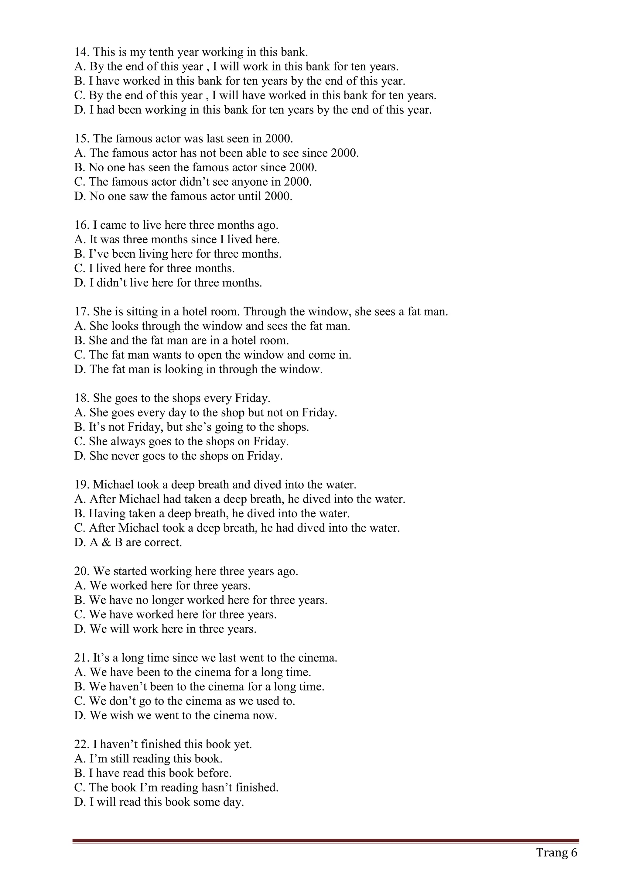 Trang 6
14. This is my tenth year working in this bank.
A. By the end of this year , I will work in this bank for ten years.
B. I have worked in this bank for ten years by the end of this year.
C. By the end of this year , I will have worked in this bank for ten years.
D. I had been working in this bank for ten years by the end of this year.
15. The famous actor was last seen in 2000.
A. The famous actor has not been able to see since 2000.
B. No one has seen the famous actor since 2000.
C. The famous actor didn’t see anyone in 2000.
D. No one saw the famous actor until 2000.
16. I came to live here three months ago.
A. It was three months since I lived here.
B. I’ve been living here for three months.
C. I lived here for three months.
D. I didn’t live here for three months.
17. She is sitting in a hotel room. Through the window, she sees a fat man.
A. She looks through the window and sees the fat man.
B. She and the fat man are in a hotel room.
C. The fat man wants to open the window and come in.
D. The fat man is looking in through the window.
18. She goes to the shops every Friday.
A. She goes every day to the shop but not on Friday.
B. It’s not Friday, but she’s going to the shops.
C. She always goes to the shops on Friday.
D. She never goes to the shops on Friday.
19. Michael took a deep breath and dived into the water.
A. After Michael had taken a deep breath, he dived into the water.
B. Having taken a deep breath, he dived into the water.
C. After Michael took a deep breath, he had dived into the water.
D. A & B are correct.
20. We started working here three years ago.
A. We worked here for three years.
B. We have no longer worked here for three years.
C. We have worked here for three years.
D. We will work here in three years.
21. It’s a long time since we last went to the cinema.
A. We have been to the cinema for a long time.
B. We haven’t been to the cinema for a long time.
C. We don’t go to the cinema as we used to.
D. We wish we went to the cinema now.
22. I haven’t finished this book yet.
A. I’m still reading this book.
B. I have read this book before.
C. The book I’m reading hasn’t finished.
D. I will read this book some day.
 