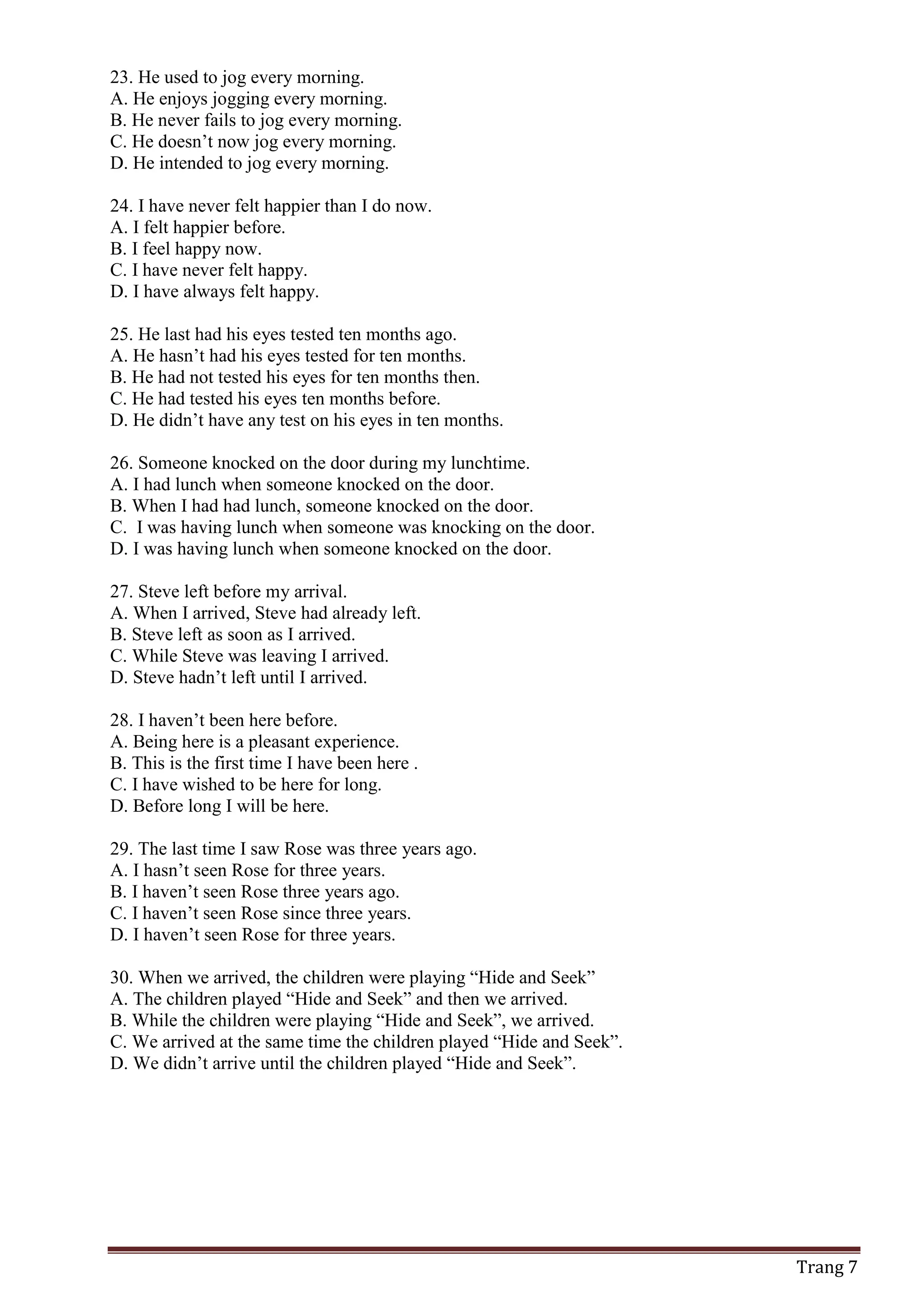 Trang 7
23. He used to jog every morning.
A. He enjoys jogging every morning.
B. He never fails to jog every morning.
C. He doesn’t now jog every morning.
D. He intended to jog every morning.
24. I have never felt happier than I do now.
A. I felt happier before.
B. I feel happy now.
C. I have never felt happy.
D. I have always felt happy.
25. He last had his eyes tested ten months ago.
A. He hasn’t had his eyes tested for ten months.
B. He had not tested his eyes for ten months then.
C. He had tested his eyes ten months before.
D. He didn’t have any test on his eyes in ten months.
26. Someone knocked on the door during my lunchtime.
A. I had lunch when someone knocked on the door.
B. When I had had lunch, someone knocked on the door.
C. I was having lunch when someone was knocking on the door.
D. I was having lunch when someone knocked on the door.
27. Steve left before my arrival.
A. When I arrived, Steve had already left.
B. Steve left as soon as I arrived.
C. While Steve was leaving I arrived.
D. Steve hadn’t left until I arrived.
28. I haven’t been here before.
A. Being here is a pleasant experience.
B. This is the first time I have been here .
C. I have wished to be here for long.
D. Before long I will be here.
29. The last time I saw Rose was three years ago.
A. I hasn’t seen Rose for three years.
B. I haven’t seen Rose three years ago.
C. I haven’t seen Rose since three years.
D. I haven’t seen Rose for three years.
30. When we arrived, the children were playing “Hide and Seek”
A. The children played “Hide and Seek” and then we arrived.
B. While the children were playing “Hide and Seek”, we arrived.
C. We arrived at the same time the children played “Hide and Seek”.
D. We didn’t arrive until the children played “Hide and Seek”.
 