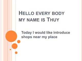 HELLO EVERY BODY 
MY NAME IS THUY 
Today I would like introduce 
shops near my place 
 