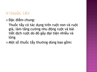  Đặc

điểm chung:
Thuốc tẩy có tác dụng trên ruột non và ruột
già, làm tăng cường nhu động ruột và bài
tiết dịch ruột do đó gây đại tiện nhiều và
lỏng
 Một số thuốc tẩy thường dùng bao gồm:

 