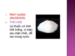 1.

a.

Natri sunfat
(Na2SO4H2O)
Tính chất
Là thuốc có tinh
thể trắng, vị mặn
sau mặn chát, dễ
tan trong nước

 