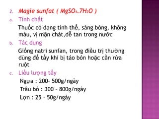 2.

Magie sunfat ( MgSO4.7H2O )

a.

Tính chất
Thuốc có dạng tinh thể, sáng bóng, không
màu, vị mặn chát,dễ tan trong nước
Tác dụng
Giống natri sunfan, trong điều trị thường
dùng để tẩy khi bị táo bón hoặc cần rửa
ruột
Liều lượng tẩy
Ngựa : 200- 500g/ngày
Trâu bò : 300 – 800g/ngày
Lợn : 25 – 50g/ngày

b.

c.

 