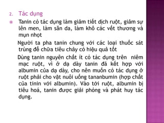 2.

Tác dụng



Tanin có tác dụng làm giảm tiết dịch ruột, giảm sự
lên men, làm săn da, làm khô các vết thương và
mụn nhọt
Người ta pha tanin chung với các loại thuốc sát
trùng để chữa tiêu chảy có hiệu quả tốt
Dùng tanin nguyên chất ít có tác dụng trên niêm
mạc ruột, vì ở dạ dày tanin đã kết hợp với
albumin của dạ dày, cho nên muốn có tác dụng ở
ruột phải cho vật nuôi uống tananbumin (hợp chất
của tinin với albumin). Vào tới ruột, albumin bị
tiêu hoá, tanin được giải phóng và phát huy tác
dụng.

 