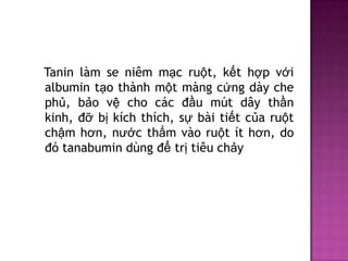 Tanin làm se niêm mạc ruột, kết hợp với
albumin tạo thành một màng cứng dày che
phủ, bảo vệ cho các đầu mút dây thần
kinh, đỡ bị kích thích, sự bài tiết của ruột
chậm hơn, nước thấm vào ruột ít hơn, do
đó tanabumin dùng để trị tiêu chảy

 