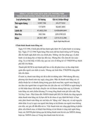 1Tình hình thanh toán bằng séc 
Ngày 9/5/1996, Chính phú đã ban hành nghị định 30 về phát hành và sử dụng 
Séc. Ngày 27/12/1996 Ngân hàng Nhà nước đã ban hành thông tư 07 hướng 
dẫn thi hành nghị định trên của chính phủ. Những văn bản pháp quy về phát 
hành và sử dụng Séc có hiệu lực đến nay. Nhưng Séc vẫn chưa đi vào cuộc 
sống. Ta có thể thấy rõ điều này qua các con số thống kê về TTKDTM tại thành 
phố Hồ Chí Minh. 
Thành phố HCM là một thành phố lán có tốc độ phát trien và thu nhập bình 
quân đầu người cao nhất cà nước. Nhưng các hình thúc TTKDTM cũng phát 
tiển rất chậm. 
Ở nước ta, thanh toán bằng séc đã ra đời từ những năm 1960 nhưng đến nay, 
phương tiện thanh toán này ngày càng giảm. Mặc dù thanh toán bằng séc có 
nhiều thuận lợi và nhanh chóng trong giao dịch mua bán, người mua hàng ký 
séc đưa cho người bán và người bán chỉ cần cầm séc và CMND ra ngân hàng là 
có thể nhận được tiền hoặc chuyển vào tài khoản nhưng hiện nay, tỷ lệ thanh 
toán bằng séc mới chiếm khoảng 2% trong tổng thanh toán phi tiền mặt; Ông 
Vũ Huy Toản - Phó Giám đốc NHNN thành phố Hồ Chí Minh cho rằng nguyên 
nhân thanh toán bằng séc bị hạn chế là do chưa có quy định bắt buộc về hạn 
mức phải thanh toán bằng séc mà hiện chỉ “động viên” dùng séc và một nguyên 
nhân khác là sự lo ngại của người bán hàng sợ tài khoản của người mua không 
còn tiền, séc giả, dễ dẫn đến rủi ro. Việc thanh toán séc cũng gặp không ít phiền 
phức nếu khách mua và khách bán không có tài khoản ở cùng một ngân hàng, 
buộc các NHTM phải thông qua hệ thống thanh toán bù trừ của NHNN nhưng 
hiện tại, NHNN chưa có Trung tâm thanh toán bù trừ séc. 
 