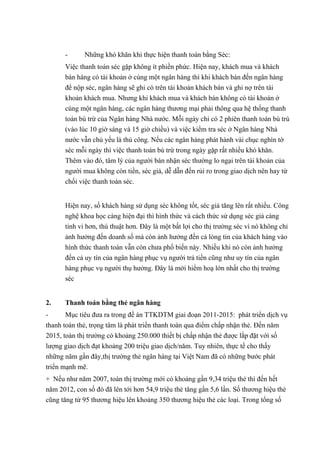 - Những khó khăn khi thực hiện thanh toán bằng Séc: 
Việc thanh toán séc gặp không ít phiền phức. Hiện nay, khách mua và khách 
bán hàng có tài khoản ở cùng một ngân hàng thì khi khách bán đến ngân hàng 
để nộp séc, ngân hàng sẽ ghi có trên tài khoản khách bán và ghi nợ trên tài 
khoản khách mua. Nhưng khi khách mua và khách bán không có tài khoán ở 
cùng một ngân hàng, các ngân hàng thương mại phải thông qua hệ thống thanh 
toán bù trừ của Ngân hàng Nhà nước. Mỗi ngày chỉ có 2 phiên thanh toán bù trù 
(vào lúc 10 giờ sáng và 15 giờ chiều) và việc kiểm tra séc ở Ngân hàng Nhà 
nước vẫn chủ yếu là thủ công. Nếu các ngân hàng phát hành vài chục nghìn tờ 
séc mỗi ngày thì việc thanh toán bù trừ trong ngày gặp rất nhiều khó khăn. 
Thêm vào đó, tâm lý của người bán nhận séc thường lo ngại trên tài khoản của 
người mua không còn tiền, séc giả, dễ dẫn đến rủi ro trong giao dịch nên hay từ 
chối việc thanh toán séc. 
Hiện nay, số khách hàng sử dụng séc không tốt, séc giả tăng lên rất nhiều. Công 
nghệ khoa học càng hiện đại thì hình thức và cách thức sử dụng séc giả càng 
tinh vi hơn, thú thuật hơn. Đây là một bất lợi cho thị trường séc vì nó không chỉ 
ảnh hưởng đến doanh số mà còn ảnh hưởng đến cả lòng tin của khách hàng vào 
hình thức thanh toán vẫn còn chưa phổ biến này. Nhiều khi nó còn ảnh hưởng 
đến cả uy tín của ngân hàng phục vụ người trả tiền cũng như uy tín của ngân 
hàng phục vụ người thụ hưởng. Đây là mới hiểm hoạ lớn nhất cho thị trường 
séc 
2. Thanh toán bằng thẻ ngân hàng 
- Mục tiêu đưa ra trong đề án TTKDTM giai đoạn 2011-2015: phát triển dịch vụ 
thanh toán thẻ, trọng tâm là phát triển thanh toán qua điểm chấp nhận thẻ. Đến năm 
2015, toàn thị trường có khoảng 250.000 thiết bị chấp nhận thẻ được lắp đặt với số 
lượng giao dịch đạt khoảng 200 triệu giao dịch/năm. Tuy nhiên, thực tế cho thấy 
những năm gần đây,thị trường thẻ ngân hàng tại Việt Nam đã có những bước phát 
triển mạnh mẽ. 
+ Nếu như năm 2007, toàn thị trường mới có khoảng gần 9,34 triệu thẻ thì đến hết 
năm 2012, con số đó đã lên tới hơn 54,9 triệu thẻ tăng gần 5,6 lần. Số thương hiệu thẻ 
cũng tăng từ 95 thương hiệu lên khoảng 350 thương hiệu thẻ các loại. Trong tổng số 
 