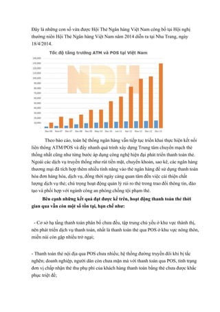 Đây là những con số vừa được Hội Thẻ Ngân hàng Việt Nam công bố tại Hội nghị 
thường niên Hội Thẻ Ngân hàng Việt Nam năm 2014 diễn ra tại Nha Trang, ngày 
18/4/2014. 
Theo báo cáo, toàn hệ thống ngân hàng vẫn tiếp tục triển khai thực hiện kết nối 
liên thông ATM/POS và đẩy nhanh quá trình xây dựng Trung tâm chuyển mạch thẻ 
thống nhất cũng như từng bước áp dụng công nghệ hiện đại phát triển thanh toán thẻ. 
Ngoài các dịch vụ truyền thống như rút tiền mặt, chuyển khoản, sao kê, các ngân hàng 
thương mại đã tích hợp thêm nhiều tính năng vào thẻ ngân hàng để sử dụng thanh toán 
hóa đơn hàng hóa, dịch vụ, đồng thời ngày càng quan tâm đến việc cải thiện chất 
lượng dịch vụ thẻ; chú trọng hoạt động quản lý rủi ro thẻ trong trao đổi thông tin, đào 
tạo và phối hợp với ngành công an phòng chống tội phạm thẻ. 
Bên cạnh những kết quả đạt được kể trên, hoạt động thanh toán thẻ thời 
gian qua vẫn còn một số tồn tại, hạn chế như: 
- Cơ sở hạ tầng thanh toán phân bố chưa đều, tập trung chủ yếu ở khu vực thành thị, 
nên phát triển dịch vụ thanh toán, nhất là thanh toán thẻ qua POS ở khu vực nông thôn, 
miền núi còn gặp nhiều trở ngại; 
- Thanh toán thẻ nội địa qua POS chưa nhiều; hệ thống đường truyền đôi khi bị tắc 
nghẽn; doanh nghiệp, người dân còn chưa mặn mà với thanh toán qua POS, tình trạng 
đơn vị chấp nhận thẻ thu phụ phí của khách hàng thanh toán bằng thẻ chưa được khắc 
phục triệt để; 
 