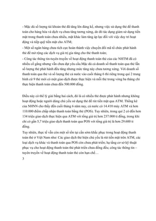 - Mặc dù số lượng tài khoản thẻ đã tăng lên đáng kể, nhưng việc sử dụng thẻ để thanh 
toán cho hàng hóa và dịch vụ chưa tăng tương xứng, do đó tác dụng giảm sử dụng tiền 
mặt trong thanh toán chưa nhiều, mặt khác làm tăng áp lực đối với việc duy trì hoạt 
động và tiếp quỹ tiền mặt cho ATM; 
- Một số ngân hàng chưa tích cực hoàn thành việc chuyển đổi mã tổ chức phát hành 
thẻ để mở rộng các dịch vụ giá trị gia tăng cho thẻ thanh toán; 
- Công tác thông tin-tuyên truyền về hoạt động thanh toán thẻ của các NHTM đã có 
nhiều cố gắng nhưng vẫn chưa đạt yêu cầu.Mặc dù cả doanh số thanh toán qua thẻ lẫn 
số lượng thẻ phát hành đều tăng nhưng mức tăng này chưa tương xứng. Với doanh số 
thanh toán qua thẻ và số lượng thẻ cả nước vào cuối tháng 6 thì riêng trong quí 2 trung 
bình cứ 9 thẻ mới có một giao dịch được thực hiện và mỗi thẻ trong vòng ba tháng chỉ 
thực hiện thanh toán chưa đến 500.000 đồng. 
Điều này có thể lý giải bằng hai cách, đó là có nhiều thẻ được phát hành nhưng không 
hoạt động hoặc người dùng chủ yếu sử dụng thẻ để rút tiền mặt qua ATM. Thống kê 
của NHNN cho thấy đến cuối tháng 6 năm nay, cả nước có 14.410 máy ATM và hơn 
110.000 điểm chấp nhận thanh toán bằng thẻ (POS). Tuy nhiên, trong quí 2 có đến hơn 
134 triệu giao dịch thực hiện qua ATM với tổng giá trị hơn 237.000 tỉ đồng, trong khi 
chỉ có gần 5,7 triệu giao dịch thanh toán qua POS với tổng giá trị là hơn 29.600 tỉ 
đồng. 
Tuy nhiên, thực tế vẫn còn một số tồn tại cần sớm khắc phục trong hoạt động thanh 
toán thẻ ở Việt Nam như: Các giao dịch thẻ hiện chủ yếu là rút tiền mặt trên ATM, các 
loại dịch vụ khác và thanh toán qua POS còn chưa phát triển; hạ tầng cơ sở kỹ thuật 
phục vụ cho hoạt động thanh toán thẻ phát triển chưa đồng đều; công tác thông tin – 
tuyên truyền về hoạt động thanh toán thẻ còn hạn chế… 
3 
