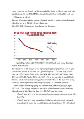 phạm vi tiếp cận mở rộng tới các đối tượng cá nhân và dân cư. Những bước phát triển 
gần đây trong lĩnh vực TTKDTM tại các ngân hàng thể hiện ở những khía cạnh sau: 
-Những con số biết nói 
Tỷ trọng tiền mặt so với tổng phương tiện thanh toán có xu hướnng giảm dần qua các 
năm, điều này ta có thể thấy rõ qua biểu đo sau. 
Biểu đồ 1: Tỉ lệ tiền mặt trong tổng phương tiện thanh toán 
Nguồn:http://cafef.vn/20!00107082155912CA34/thanh-toan-khong-dung-tien-mat- 
ve-dich-som.chn 
Từ biểu đồ trên ta thấy rằng, tỉ lệ tiền mặt trong tổng phương tiện thanh toán đã giám 
qua các năm, từ mức 32.2% năm 1997, giảm xuống còn 23.7% năm 2001, 22.56% 
năm 2002, 22.03% năm 2003, 20.3% năm 2004, 19% năm 2005, 18.5% năm 2006, 
18% năm 2007, 14.4% năm 2008 , năm 2009 14% và tiếp tục giảm từ năm 2010 cho 
đến nay. Đây là một dấu hiệu tích cực cho nền kinh tế .Điều đó thể hiện được những 
thành quả mà chúng ta đã đạt được trong hoạt động TTKDTM thời gian qua. 
Trước sự phát triển không ngừng của hình thức TTKDTM thời gian qua , ngày 
27/12/2011, Thủ tướng Chính phủ đã phê duyệt đề án đẩy mạnh thanh toán không 
dùng tiền mặt tại Việt Nam giai đoạn 2011-2015 với mục tiêu cụ thể: 
- đến cuối năm 2015, tỷ lệ tiền mặt trong tổng phương tiện thanh toán ở mức thấp 
hơn 11%; 
- đến cuối năm 2015, tăng mạnh số người dân được tiếp cận các dịch vụ thanh 
toán, nâng tỷ lệ người dân có tài khoản tại ngân hàng lên mức 35 - 40% dân số; 
 
