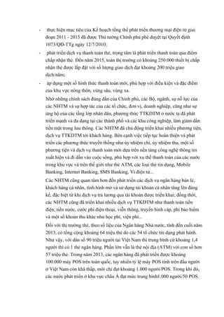 - thực hiện mục tiêu của Kế hoạch tổng thể phát triển thương mại điện tử giai 
đoạn 2011 - 2015 đã được Thủ tướng Chính phủ phê duyệt tại Quyết định 
1073/QĐ-TTg ngày 12/7/2010; 
- phát triển dịch vụ thanh toán thẻ, trọng tâm là phát triển thanh toán qua điểm 
chấp nhận thẻ. Đến năm 2015, toàn thị trường có khoảng 250.000 thiết bị chấp 
nhận thẻ được lắp đặt với số lượng giao dịch đạt khoảng 200 triệu giao 
dịch/năm; 
- áp dụng một số hình thức thanh toán mới, phù hợp với điều kiện và đặc điểm 
của khu vực nông thôn, vùng sâu, vùng xa. 
Nhờ những chính sách đúng đắn của Chính phủ, các Bộ, ngành, sự nỗ lực của 
các NHTM và sự hợp tác của các tổ chức, đơn vị, doanh nghiệp, cũng như sự 
ủng hộ của các tầng lớp nhân dân, phương thức TTKDTM ở nước ta đã phát 
triển mạnh và đa dạng tại các thành phố và các khu công nghiệp, làm giảm dần 
tiền mặt trong lưu thông. Các NHTM đã chủ động triển khai nhiều phương tiện, 
dịch vụ TTKDTM tới khách hàng. Bên cạnh việc tiếp tục hoàn thiện và phát 
triển các phương thức truyền thống như ủy nhiệm chi, ủy nhiệm thu, một số 
phương tiện và dịch vụ thanh toán mới dựa trên nền tảng công nghệ thông tin 
xuất hiện và đi dần vào cuộc sống, phù hợp với xu thế thanh toán của các nước 
trong khu vực và trên thế giới như thẻ ATM, các loại thẻ tín dụng, Mobile 
Banking, Internet Banking, SMS Banking, Ví điện tử... 
Các NHTM cũng quan tâm hơn đến phát triển các dịch vụ ngân hàng bán lẻ, 
khách hàng cá nhân, tình hình mở và sử dụng tài khoản cá nhân tăng lên đáng 
kể, đặc biệt từ khi dịch vụ trả lương qua tài khoản được triển khai; đồng thời, 
các NHTM cũng đã triển khai nhiều dịch vụ TTKDTM như thanh toán tiền 
điện, tiền nước, cước phí điện thoại, viễn thông, truyền hình cáp, phí bảo hiểm 
và một số khoản thu khác như học phí, viện phí... 
Đối với thị trường thẻ, theo số liệu của Ngân hàng Nhà nước, tính đến cuối năm 
2013, có tổng cộng khoảng 64 triệu thẻ do các 54 tổ chức tín dụng phát hành. 
Như vậy, với dân số 90 triệu người tại Việt Nam thì trung bình cứ khoảng 1,4 
người thì có 1 thẻ ngân hàng. Phần lớn vẫn là thẻ nội địa (ATM) với con số hơn 
57 triệu thẻ. Trong năm 2013, các ngân hàng đã phát triển được khoảng 
100.000 máy POS trên toàn quốc, tuy nhiên tỷ lệ máy POS tính trên đầu người 
ở Việt Nam còn khá thấp, mới chỉ đạt khoảng 1.000 người/POS. Trong khi đó, 
các nước phát triển ở khu vực châu Á đạt mức trung bình1.000 người/50 POS. 
 