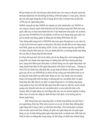 Để tạo thuận lợi cho chủ thẻ giao dịch thanh toán, các công ty chuyển mạch thẻ 
đã hoàn thành kết nối liên thông hệ thống ATM trên phạm vi toàn quốc, nhờ đo, 
thẻ của một ngân hàng đã có thể sử dụng để rút tiền và thanh toán tại hầu hết 
ATM của các ngân hàng khác. 
NHNN cũng đã chỉ đạo NHNN chi nhánh các tỉnh, thành phố, các NHTM và 
các công ty chuyển mạch triển khai kết nối liên thông mạng lưới POS trên toàn 
quốc; đến nay cơ bản hoàn thành kết nối về kỹ thuật trên toàn quốc với sự tham 
gia của trên 30 NHTM (533 chi nhánh) và hỗ trợ xử lý hàng triệu giao dịch với 
giá trị thanh toán hàng nghìn tỷ đồng qua hệ thống POS được kết nối. 
Việc thống nhất mạng lưới ATM/POS trên toàn quốc đã giúp tạo ra các tiện ích 
và giá trị lớn hơn cho người sử dụng thẻ, tiết kiệm chi phí đầu tư mở rộng mạng 
lưới POS, giảm tải cho hệ thống ATM. Từ đó, việc thanh toán thẻ qua POS đã 
có nhiều chuyển biến tích cực. Tại các thành phố lớn, xu hướng thanh toán bằng 
thẻ của dân cư đang tăng lên khá nhanh. 
Có được kết quả như' trên là do nhiều yếu tố tác động như: môi trường pháp lý 
trong lĩnh vực thanh toán ngân hàng có những thay đổi theo hướng phù hợp 
hơn, mạng lưới điểm giao dịch phục vụ khách hàng của các ngân hàng được mở 
rộng, thanh toán điện tủ liên ngân hàng được triển khai có hiệu quá,... Nhưng có 
một số lý do chính trực tiếp thúc đẩy sự gia tăng tài khoản cá nhân trong thời 
gian qua, đó là: các NHTM đã có nhiều nỗ lực trong quá trình phát triển cơ sở 
hạ tầng kỹ thuật nhằm tạo điều kiện thuận lợi cho việc thanh toán của khách 
hàng; chú trọng phát triển đa dạng và phong phú các sản phẩm dịch vụ ngân 
hàng hiện đại, đặc biệt là các dịch vụ ngân hàng bán lẻ với những ứng dụng 
công nghệ tin học tiên tiến bắt đầu quan tâm đến công tác tiếp thị, tuyên truyền 
quáng cáo, khuyến mãi cho các sản phẩm dịch vụ của mình khi đưa ra thị 
trường. Một số ngân hàng còn chủ động tiếp cận vào các doanh nghiệp có đông 
nhân viên với mức thu nhập ổn định đề thực hiện dịch vụ trả lương qua tài 
khoản ngân hàng. 
- Đối tượng tham gia cung ứng dịch vụ thanh toán không còn giới hạn ở 
các ngân hàng, Kho bạc Nhà nước mà còn có cả các tổ chức khác không phải 
ngân hàng như Công ty dịch vụ tiết kiệm bưu điện. Thị trường dịch vụ thanh 
toán trở nên cạnh tranh hơn, không chỉ giữa các ngân hàng mà còn giữa ngân 
hàng và các tổ chức không phải ngân hàng làm dịch vụ thanh toán. Mỗi một mô 
hình tổ chức có những đặc trưng riêng, lợi thế riêng và chiến lược khách hàng 
 