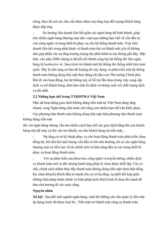 riêng, theo đó mà các nhu cầu khác nhau của từng loại đối tượng khách hàng 
được đáp ứng. 
- Xu hướng liên doanh liên kết giữa các ngân hàng đã hình thành, giúp 
cho nhiều ngân hàng thương mại nhỏ vượt qua những hạn chế về vốn đầu tư 
vào công nghệ và trang thiết bị phục vụ cho hệ thống thanh toán. Việc liên 
doanh liên kết trong phát hành và thanh toán thẻ trở thành một yếu tố không 
nhỏ góp phần vào sự tăng trưởng lượng thẻ phát hành ra lưu thông gần đây. Đặc 
biệt, vào năm 2008 chúng ta đã kết nối thành công hai hệ thống thẻ liên ngân 
hàng là banknetvn và Smartlink trở thành một hệ thống thẻ thống nhất trên toàn 
quốc. Đây là nền tảng cơ bản để hướng tới xây dựng và phát triển một hệ thống 
thanh toán không dùng tiền mặt theo đúng chỉ đạo cua Thủ tướng Chính phủ. 
Khi đi vào hoạt động, hai hệ thống này sẽ hỗ trợ lẫn nhau trong việc cung cấp 
dịch vụ tới khách hàng, đảm bảo tính ổn định và thông suốt với chất lượng dịch 
vụ tốt nhất. 
2.2 Những hạn chế trong TTKDTM ở Việt Nam 
Mặc dù hoạt động giao dịch không dùng tiền mặt tại Việt Nam đang tăng 
nhanh, song Ngân hàng nhà nước cho rằng còn nhiều hạn chế cần khắc phục. 
- Các phương tiện thanh toán không dùng tiền mặt hiện phương tiện thanh toán 
không dùng tiền mặt 
thẻ với ngân hàng nhưng vẫn tìm nhiều cách hạn chế các giao dịch bằng thẻ của khách 
hàng như để máy cà thẻ vào nơi khuất, ưu tiên khách hàng trả tiền mặt,… 
- Hạ tầng cơ sở kỹ thuật phục vụ cho hoạt động thanh toán phát triển chưa 
đồng bộ, bởi đòi hỏi một lượng vốn đầu tư lớn nên thường chỉ có các ngân hàng 
thương mại có tiềm lực về tài chính mới có khả năng đầu tư các trang thiết bị 
phục vụ hoạt động thanh toán. 
- Với sự phát triển của khoa học công nghệ và truyền thông, nhiều dịch 
vụ thanh toán mới ra đời nhưng hành lang pháp lý chưa được thiết lập. Các cơ 
chế, chính sách nhằm thúc đẩy thanh toán không dùng tiền mặt chưa thật đồng 
bộ, chưa khuyến khích đầu tư mạnh cho cơ sở hạ tầng; sự phối kết hợp giữa 
những biện pháp hành chính và biện pháp kích thích kinh tế chưa đủ mạnh đề 
đưa chủ trương đi vào cuộc sống. 
Nguyên nhân 
Xã hội : Sau đổi mới ngành ngân hàng, toàn bộ những yêu cầu quản lý tiền mặt 
áp dụng trước đó được loại bỏ . Tiền mặt trở thành một công cụ thanh toán 
 