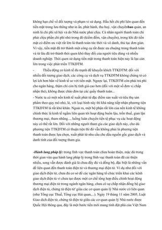không hạn chế về đối tượng và phạm vi sử dụng. Hầu hết chi phí liên quan đến 
tiền mặt trong lưu thông như in ấn, phát hành, thu huỷ, vận chuyểnbao quản, an 
ninh là chi phí xã hội và do Nhà nước phải chịu. Cá nhân người thanh toán chỉ 
phải chịu phần chi phí nhỏ trong đó (kiểm đếm, vận chuyển), trong khi đó tiền 
mặt có điểm ưu việt rất lớn là thanh toán tức thời và vô danh, thủ tục đơn giản. 
Vì vậy, tiền mặt đã trở thành một công cụ rất được ưa chuộng trong thanh toán 
và từ lâu đã trở thành thói quen khó thay đổi của người tiêu dùng và nhiều 
doanh nghiệp. Thói quen sử dụng tiền mặt trong thanh toán hiện nay là lực cản 
lớn trong việc phát triển TTKDTM. 
- Thiếu động cơ kinh tế đủ mạnh để khuyến khích TTKDTM: đối với 
nhiều đối tượng giao dịch, các công cụ và dịch vụ TTKDTM không chứng tỏ có 
lợi ích hơn hẳn về kinh tế so với tiền mặt. Ngược lại, TTKDTM còn phải trả phí 
cho ngân hàng, thậm chí còn bị tính giá cao hơn (đối với một số đơn vị chấp 
nhận thẻ), không được chào đón tại các quầy thanh toán... 
- Nước ta có một nền kinh tế xuất phát từ đặc điểm sản xuất và tiêu thụ sản 
phẩm theo quy mô nhỏ, lẻ, với loại hình này thì khả năng tiếp nhận phương tiện 
TTKDTM là rất khó khăn. Ngoài ra, một bộ phận rất lớn của nền kinh tế không 
chính thức là kinh tế ngầm liên quan tới hoạt động buôn lậu, trốn thuế, gian lận 
thương mại, tham nhũng..., luồng luân chuyển tiền tệ phục vụ các hoạt động 
này có thể rất lớn. Đối với những người tham gia các giao dịch này, cho dù 
phương tiện TTKDTM có thuận tiện thì đó vẫn không phải là phương tiện 
thanh toán được lựa chọn, xuất phát từ nhu cầu che dấu nguồn gốc giao dịch và 
danh tính của đối tượng tham gia. 
-Hành lang pháp lý: trong lĩnh vực thanh toán chưa hoàn thiện, mặc dù trong 
thời gian vừa qua hành lang pháp lý trong lĩnh vục thanh toán đã cải thiện 
nhiều, song vẫn được đánh giá là chưa đầy đủ và đồng bộ, đặc biệt là những vấn 
đề liên quan đến thanh toán điện tử và thương mại điện tử. Ví dụ như đối với 
giao dịch điện tử, chưa đủ cơ sở đề các ngân hàng tổ chúc triển khai các kênh 
giao dịch điện tú vì chưa tạo được một cơ chế tổng hợp điều chỉnh hoạt động 
thương mại điện tử trong ngành ngân hàng, chưa có sự chấp nhận đồng bộ giao 
dịch điện tú, chứng từ điện tử' giũa các cơ quan quản lý Nhà nước có liên quan 
(như Tổng cục Thuế, Tổng cục Hái quan,...). Ngày 19 tháng 11 năm 2005, Luật 
Giao dich điện tử, chứng từ điện tử giữa các cơ quan quản lý Nhà nước được 
Quốc Hội thông qua, đây là một bước tiến mới mang tính đột phá cúa Việt Nam 
 