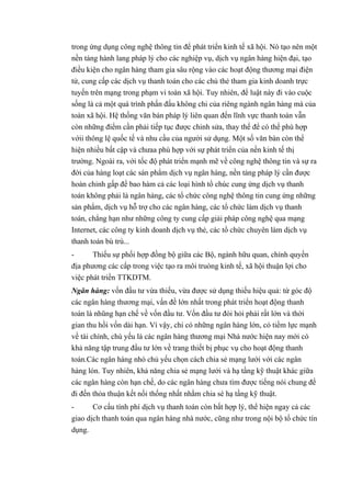 trong ứng dụng công nghệ thông tin để phát triển kinh tế xã hội. Nó tạo nên một 
nền táng hành lang pháp lý cho các nghiệp vụ, dịch vụ ngân hàng hiện đại, tạo 
điều kiện cho ngân hàng tham gia sâu rộng vào các hoạt động thương mại điện 
tử, cung cấp các dịch vụ thanh toán cho các chủ thẻ tham gia kinh doanh trực 
tuyến trên mạng trong phạm vi toàn xã hội. Tuy nhiên, để luật này đi vào cuộc 
sống là cả một quá trình phấn đấu không chi của riêng ngành ngân hàng mà của 
toàn xã hội. Hệ thống văn bán pháp lý liên quan đến lĩnh vực thanh toán vẫn 
còn những điểm cần phải tiếp tục được chinh sửa, thay thế để có thể phù hợp 
vớii thông lệ quốc tế và nhu cầu của người sử dụng. Một số văn bàn còn thể 
hiện nhiều bất cập và chưaa phù hợp với sự phát triển của nền kinh tế thị 
trường. Ngoài ra, với tốc độ phát triển mạnh mẽ về công nghệ thông tin và sự ra 
đời của hàng loạt các sán phẩm dịch vụ ngân hàng, nền tảng pháp lý cần được 
hoàn chinh gấp để bao hàm cả các loại hình tổ chúc cung ứng dịch vụ thanh 
toán không phải là ngân hàng, các tổ chức công nghệ thông tin cung ứng những 
sản phẩm, dịch vụ hỗ trợ cho các ngân hàng, các tổ chức làm dịch vụ thanh 
toán, chẳng hạn như những công ty cung cấp giải pháp công nghệ qua mạng 
Internet, các công ty kinh doanh dịch vụ thẻ, các tổ chức chuyên làm dịch vụ 
thanh toán bù trù... 
- Thiếu sự phối hợp đồng bộ giữa các Bộ, ngành hữu quan, chính quyền 
địa phương các cấp trong việc tạo ra môi truòng kinh tế, xã hội thuận lợi cho 
việc phát triền TTKDTM. 
Ngân hàng: vốn đầu tư vừa thiếu, vừa được sử dụng thiếu hiệu quả: từ góc độ 
các ngân hàng thương mại, vấn đề lớn nhất trong phát triển hoạt động thanh 
toán là nhũng hạn chế về vốn đầu tư. Vốn đầu tư đòi hỏi phải rất lớn và thời 
gian thu hồi vốn dài hạn. Vì vậy, chi có những ngân hàng lớn, có tiềm lực mạnh 
về tài chính, chú yếu là các ngân hàng thương mại Nhà nước hiện nay mới có 
khả năng tập trung đầu tư lớn về trang thiết bị phục vụ cho hoạt động thanh 
toán.Các ngân hàng nhó chủ yếu chọn cách chia sẻ mạng lưới với các ngân 
hàng lón. Tuy nhiên, khả năng chia sẻ mạng lưới và hạ tầng kỹ thuật khác giữa 
các ngân hàng còn hạn chế, do các ngân hàng chưa tìm được tiếng nói chung để 
đi đến thỏa thuận kết nối thống nhất nhằm chia sé hạ tầng kỹ thuật. 
- Cơ cấu tính phí dịch vụ thanh toán còn bất hợp lý, thể hiện ngay cả các 
giao dịch thanh toán qua ngân hàng nhà nước, cũng như trong nội bộ tổ chức tín 
dụng. 
 