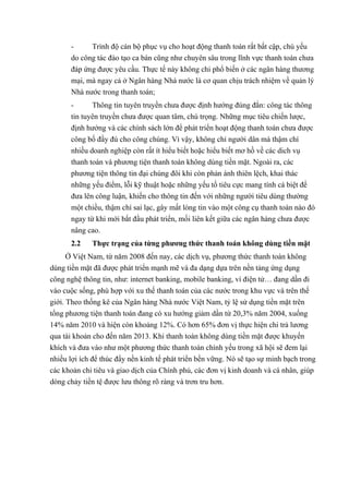 - Trình độ cán bộ phục vụ cho hoạt động thanh toán rất bất cập, chú yếu 
do công tác đào tạo ca bán cũng như chuyên sâu trong lĩnh vực thanh toán chưa 
đáp ứng được yêu cầu. Thực tế này không chi phổ biến ở các ngân hàng thương 
mại, mà ngay cả ở Ngân hàng Nhà nước là cơ quan chịu trách nhiệm về quản lý 
Nhà nước trong thanh toán; 
- Thông tin tuyên truyền chưa được định hướng đúng đắn: công tác thông 
tin tuyên truyền chưa được quan tâm, chú trọng. Những mục tiêu chiến lược, 
định hướng và các chính sách lớn để phát triển hoạt động thanh toán chưa được 
công bố đầy đú cho công chúng. Vì vậy, không chỉ người dân mà thậm chí 
nhiều doanh nghiệp còn rất ít hiểu biết hoặc hiểu biết mơ hồ về các dich vụ 
thanh toán và phương tiện thanh toán không dùng tiền mặt. Ngoài ra, các 
phương tiện thông tin đại chúng đôi khi còn phản ánh thiên lệch, khai thác 
những yếu điểm, lỗi kỹ thuật hoặc những yếu tố tiêu cực mang tính cá biệt để 
đưa lên công luận, khiến cho thông tin đến với những người tiêu dùng thường 
một chiều, thậm chí sai lạc, gây mất lòng tin vào một công cụ thanh toán nào đó 
ngay từ khi mới bắt đầu phát triển, mối liên kết giữa các ngân hàng chưa được 
nâng cao. 
2.2 Thực trạng của từng phương thức thanh toán không dùng tiền mặt 
Ở Việt Nam, từ năm 2008 đến nay, các dịch vụ, phương thức thanh toán không 
dùng tiền mặt đã được phát triển mạnh mẽ và đa dạng dựa trên nền tảng ứng dụng 
công nghệ thông tin, như: internet banking, mobile banking, ví điện tử… đang dần đi 
vào cuộc sống, phù hợp với xu thế thanh toán của các nước trong khu vực và trên thế 
giới. Theo thống kê của Ngân hàng Nhà nước Việt Nam, tỷ lệ sử dụng tiền mặt trên 
tổng phương tiện thanh toán đang có xu hướng giảm dần từ 20,3% năm 2004, xuống 
14% năm 2010 và hiện còn khoảng 12%. Có hơn 65% đơn vị thực hiện chi trả lương 
qua tài khoản cho đến năm 2013. Khi thanh toán không dùng tiền mặt được khuyến 
khích và đưa vào như một phương thức thanh toán chính yếu trong xã hội sẽ đem lại 
nhiều lợi ích để thúc đẩy nền kinh tế phát triển bền vững. Nó sẽ tạo sự minh bạch trong 
các khoản chi tiêu và giao dịch của Chính phủ, các đơn vị kinh doanh và cá nhân, giúp 
dòng chảy tiền tệ được lưu thông rõ ràng và trơn tru hơn. 
 