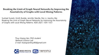 Thuy Hoang Van, PhD student
Network Science Lab
E-mail: hoangvanthuy90@gmail.com
Susheel Suresh, Vinith Budde, Jennifer Neville, Pan Li, Jianzhu Ma:
Breaking the Limit of Graph Neural Networks by Improving the Assortativity
of Graphs with Local Mixing Patterns. KDD 2021: 1541-1551
 