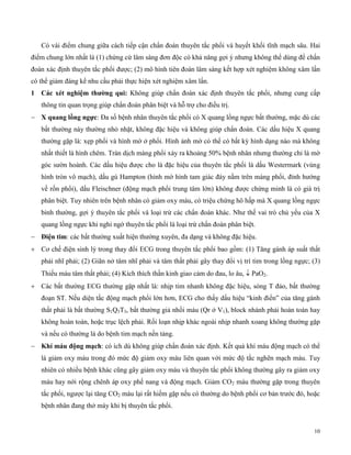 10
Có vài điểm chung giữa cách tiếp cận chẩn đoán thuyên tắc phổi và huyết khối tĩnh mạch sâu. Hai
điểm chung lớn nhất là (1) chứng cứ lâm sàng đơn độc có khả năng gợi ý nhưng không thể dùng để chẩn
đoán xác định thuyên tắc phổi được; (2) mô hình tiên đoán lâm sàng kết hợp xét nghiệm không xâm lấn
có thể giảm đáng kể nhu cầu phải thực hiện xét nghiệm xâm lấn.
1 Các xét ng ệm t ường qu : Không giúp chẩn đoán xác định thuyên tắc phổi, nhưng cung cấp
thông tin quan trọng giúp chẩn đoán phân biệt và hỗ trợ cho điều trị.
 X quang lồng ngực: Đa số bệnh nhân thuyên tắc phổi có X quang lồng ngực bất thường, mặc dù các
bất thường này thường nhỏ nhặt, không đặc hiệu và không giúp chẩn đoán. Các dấu hiệu X quang
thường gặp là: xẹp phổi và hình mờ ở phổi. Hình ảnh mờ có thể có bất kỳ hình dạng nào mà không
nhất thiết là hình chêm. Tràn dịch màng phổi xảy ra khoảng 50% bệnh nhân nhưng thường chỉ là mờ
góc sườn hoành. Các dấu hiệu được cho là đặc hiệu của thuyên tắc phổi là dấu Westermark (vùng
hình tròn vô mạch), dấu gù Hampton (hình mờ hình tam giác đáy nằm trên màng phổi, đỉnh hướng
về rốn phổi), dấu Fleischner (động mạch phổi trung tâm lớn) không được chứng minh là có giá trị
phân biệt. Tuy nhiên trên bệnh nhân có giảm oxy máu, có triệu chứng hô hấp mà X quang lồng ngực
bình thường, gợi ý thuyên tắc phổi và loại trừ các chẩn đoán khác. Như thế vai trò chủ yếu của X
quang lồng ngực khi nghi ngờ thuyên tắc phổi là loại trừ chẩn đoán phân biệt.
 Đ ện t m: các bất thường xuất hiện thường xuyên, đa dạng và không đặc hiệu.
 Cơ chế điện sinh lý trong thay đổi ECG trong thuyên tắc phổi bao gồm: (1) Tăng gánh áp suất thất
phải nhĩ phải; (2) Giãn nở tâm nhĩ phải và tâm thất phải gây thay đổi vị trí tim trong lồng ngực; (3)
Thiếu máu tâm thất phải; (4) Kích thích thần kinh giao cảm do đau, lo âu,  PaO2.
 Các bất thường ECG thường gặp nhất là: nhịp tim nhanh không đặc hiệu, sóng T đảo, bất thường
đoạn ST. Nếu diện tắc động mạch phổi lớn hơn, ECG cho thấy dấu hiệu “kinh điển” của tăng gánh
thất phải là bất thường S1Q3T3, bất thường giả nhồi máu (Qr ở V1), block nhánh phải hoàn toàn hay
không hoàn toàn, hoặc trục lệch phải. Rối loạn nhịp khác ngoài nhịp nhanh xoang không thường gặp
và nếu có thường là do bệnh tim mạch nền tảng.
 í máu đ ng mạc : có ích dù không giúp chẩn đoán xác định. Kết quả khí máu động mạch có thể
là giảm oxy máu trong đó mức độ giảm oxy máu liên quan với mức độ tắc nghẽn mạch máu. Tuy
nhiên có nhiều bệnh khác cũng gây giảm oxy máu và thuyên tắc phổi không thường gây ra giảm oxy
máu hay nới rộng chênh áp oxy phế nang và động mạch. Giảm CO2 máu thường gặp trong thuyên
tắc phổi, ngược lại tăng CO2 máu lại rất hiếm gặp nếu có thường do bệnh phổi cơ bản trước đó, hoặc
bệnh nhân đang thở máy khi bị thuyên tắc phổi.
 