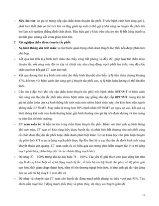 11
 Siêu âm tim: có giá trị trong tiếp cận chẩn đoán thuyên tắc phổi. Trước bệnh cảnh lâm sàng gợi ý,
phát hiện thất phải có thể tích lớn và tăng gánh áp suất có thể gợi ý khả năng có thuyên tắc phổi đòi
hỏi làm xét nghiệm khẳng định chẩn đoán. Dấu hiệu gợi ý khác trên siêu âm tim là bất động thành tự
do thất phải nhưng vẫn chừa phần đỉnh tim.
2 Xét ng ệm c ẩn đoán t uy n tắc p ổ :
 Xạ ìn t ng k í tướ máu: là một bước quan trọng chẩn đoán thuyên tắc phổi nếu được phân tích
phù hợp.
 Kết quả âm tính (xạ hình tưới máu cho thấy vùng bắt phóng xạ đầy đủ) giúp loại trừ chẩn đoán
thuyên tắc với cùng mức độ tin cậy và chính xác như chụp động mạch phổi âm tính; mức độ chắc
chắn cao hơn kết quả CT scan âm tính.
 Kết quả dương tính (xạ hình tưới máu cho thấy hình khuyết) cho thấy tỷ lệ tiên đoán dương khoảng
87%, kết hợp với bệnh cảnh lâm sàng gợi ý thuyên tắc phổi cao, tỷ lệ tiên đoán dương có thể lên đến
96%.
 Cần lưu ý đặc biệt khi tiếp cận chẩn đoán thuyên tắc phổi trên bệnh nhân BPTNMT vì bệnh cảnh
lâm sàng của thuyên tắc phổi trên nhóm bệnh nhân này giống như đợt cấp BPTNMT, trong khi đó
giá trị chẩn đoán của xạ hình thông khí tưới máu trên nhóm bệnh nhân này còn kém hơn trên người
không mắc BPTNMT. May mắn là trong hơn 50% bệnh nhân BPTNMT có nguy cơ cao, kết quả xạ
hình thông khí tưới máu bình thường hoặc gần bình thường cho giá trị tiên đoán dương và âm tương
tự trên dân số bình thường.
 CT scan xoắn ốc: là tiến bộ lớn trong chẩn đoán thuyên tắc phổi. Khác với hình ảnh xạ hình thông
khí tưới máu, CT scan có khả năng thấy được huyết tắc và phát hiện bất thường nhu mô phổi củng
cố chẩn đoán thuyên tắc phổi hoặc chẩn đoán phân biệt khác. Cơ sở khoa học cho phát hiện thuyên
tắc phổi dưới CT scan là động mạch phổi được lấp đầy làm lộ ra cục thuyên tắc dưới hình ảnh vùng
khuyết thuốc cản quang. CT scan xoắn ốc có hiệu quả cao trong phát hiện thuyên tắc ở vị trí động
mạch phổi thùy, phân thùy (tức là các nhánh động mạch lớn).
 Độ nhạy 57 – 100% trong khi độ đặc hiệu 78 – 100%. Các yếu tố giải thích cho giao động lớn như
vậy là do sự khác biệt về vị trí động mạch bị tắc, về tiến bộ của kỹ thuật cho phép có độ phân giải
cao hơn, thời gian chụp nhanh hơn, nhìn rõ tổn thương ngoại biên hơn, ít hình ành giả do vận động
hơn so với thế hệ máy CT scan đời cũ.
 Độ nhạy và chuyên của CT scan cho huyết tắc động mạch phổi chung và thùy vượt quá 95%. Tuy
nhiên nếu huyết tắc ở động mạch phổi thùy và phân thùy, độ nhạy và chuyên giảm đi.
 