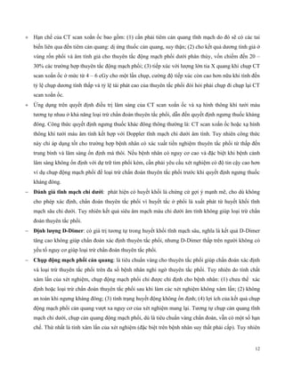 12
 Hạn chế của CT scan xoắn ốc bao gồm: (1) cần phải tiêm cản quang tĩnh mạch do đó sẽ có các tai
biến liên qua đến tiêm cản quang: dị ứng thuốc cản quang, suy thận; (2) cho kết quả dương tính giả ở
vùng rốn phổi và âm tính giả cho thuyên tắc động mạch phổi dưới phân thùy, vốn chiếm đến 20 –
30% các trường hợp thuyên tắc động mạch phổi; (3) tiếp xúc với lượng lớn tia X quang khi chụp CT
scan xoắn ốc ở mức từ 4 – 6 cGy cho một lần chụp, cường độ tiếp xúc còn cao hơn nữa khi tính đến
tỷ lệ chụp dương tính thấp và tỷ lệ tái phát cao của thuyên tắc phổi đòi hỏi phải chụp đi chụp lại CT
scan xoắn ốc.
 Ứng dụng trên quyết định điều trị lâm sàng của CT scan xoắn ốc và xạ hình thông khí tưới máu
tương tự nhau ở khả năng loại trừ chẩn đoán thuyên tắc phổi, dẫn đến quyết định ngưng thuốc kháng
đông. Công thức quyết định ngưng thuốc khác đông thông thường là: CT scan xoắn ốc hoặc xạ hình
thông khí tưới máu âm tính kết hợp với Doppler tĩnh mạch chi dưới âm tính. Tuy nhiên công thức
này chỉ áp dụng tốt cho trường hợp bệnh nhân có xác xuất tiền nghiệm thuyên tắc phổi từ thấp đến
trung bình và lâm sàng ổn định mà thôi. Nếu bệnh nhân có nguy cơ cao và đặc biệt khi bệnh cảnh
lâm sàng không ổn định với dự trữ tim phổi kém, cần phải yêu cầu xét nghiệm có độ tin cậy cao hơn
ví dụ chụp động mạch phổi để loại trừ chẩn đoán thuyên tắc phổi trước khi quyết định ngưng thuốc
kháng đông.
 Đán g á tĩn mạc c dướ : phát hiện có huyết khối là chứng cứ gợi ý mạnh mẽ, cho dù không
cho phép xác định, chẩn đoán thuyên tắc phổi vì huyết tắc ở phổi là xuất phát từ huyết khối tĩnh
mạch sâu chi dưới. Tuy nhiên kết quả siêu âm mạch máu chi dưới âm tính không giúp loại trừ chẩn
đoán thuyên tắc phổi.
 Địn lượng D-Dimer: có giá trị tương tự trong huyết khối tĩnh mạch sâu, nghĩa là kết quả D-Dimer
tăng cao không giúp chẩn đoán xác định thuyên tắc phổi, nhưng D-Dimer thấp trên người không có
yếu tố nguy cơ giúp loại trừ chẩn đoán thuyên tắc phổi.
 C ụp đ ng mạc p ổ cản quang: là tiêu chuẩn vàng cho thuyên tắc phổi giúp chẩn đoán xác định
và loại trừ thuyên tắc phổi trên đa số bệnh nhân nghi ngờ thuyên tắc phổi. Tuy nhiên do tính chất
xâm lấn của xét nghiệm, chụp động mạch phổi chỉ được chỉ định cho bệnh nhân: (1) chưa thể xác
định hoặc loại trừ chẩn đoán thuyên tắc phổi sau khi làm các xét nghiệm không xâm lấn; (2) không
an toàn khi ngưng kháng đông; (3) tình trạng huyết động không ổn định; (4) lợi ích của kết quả chụp
động mạch phổi cản quang vượt xa nguy cơ của xét nghiệm mang lại. Tương tự chụp cản quang tĩnh
mạch chi dưới, chụp cản quang động mạch phổi, dù là tiêu chuẩn vàng chẩn đoán, vẫn có một số hạn
chế. Thứ nhất là tính xâm lấn của xét nghiệm (đặc biệt trên bệnh nhân suy thất phải cấp). Tuy nhiên
 